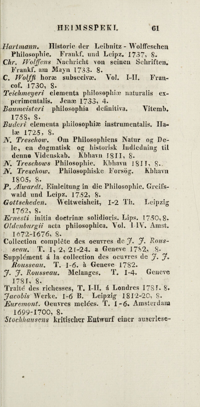 Hart mann♦ Historie der Leibnitz - Wolffeschen Philosopbie. Frankf. und Leipz. 1737, 8* Chr. Wolffens Naeliricht von seinen Sehriften«, Frankf. am Mayn 1733. 8. C. IVolffi horæ subsecivæ. Vol. Fil. Fran- cof. 1730, 8* Teichmeyeri elementa pliilosopbiæ naturalis ex- perimentalis. Jenæ 1733, 4. Baumeisteri philosophia deiinitiva. Yitemb. 1758, 8. Buderi elementa pliilosopbiæ instrumentalis. Hå¬ be 1725, 8. 2V* Treschow♦ Om Philosopbiens Natur og De¬ le, en dogmatisk og historisk Indledning til denn© Videnskab. Kbhavn 1811, 8. jV. Treschows Philosopbie. Kbhavn i 811, 8. JV. Treschow. Philosopbiske Forsog. Kbhavn 1805, 8. P. Alwardt. Einleitung in die Philosopbie. Greifs- wald und Leipz. 1752, 8. Gottscheden♦ Weltweisheit, 1-2 Tb. Leipzig 1762, 8. Ernesti initia doetrinæ solidioris. Lips. 1750,8* Oldenburgii acta philosophica. Vol. 1 IV. Amst. ' 1672-1676, 8. Collection compléte des oeuvres de J. J* Rous- seau. T. I, 2, 21-24* a Geneve 1782, 8« Supplement á la collection des oeuvres de /♦ J+ Rousseau. T* 1-6* å Geneve 1782. y. Rousseaiu Melanges* T. 1-4* Geneve 1781, 8* Traité des ricbesses, T. I-II. á Londres 1781* 8* yacobis Werke. 1-6 B. Leipzig- 1812-20, 8* Euremont. Oeuvres melees. T. 1-6* Amsterdam 1699-1700, 8* Stochhausens kritischer Eutwurf einer auaerlese-