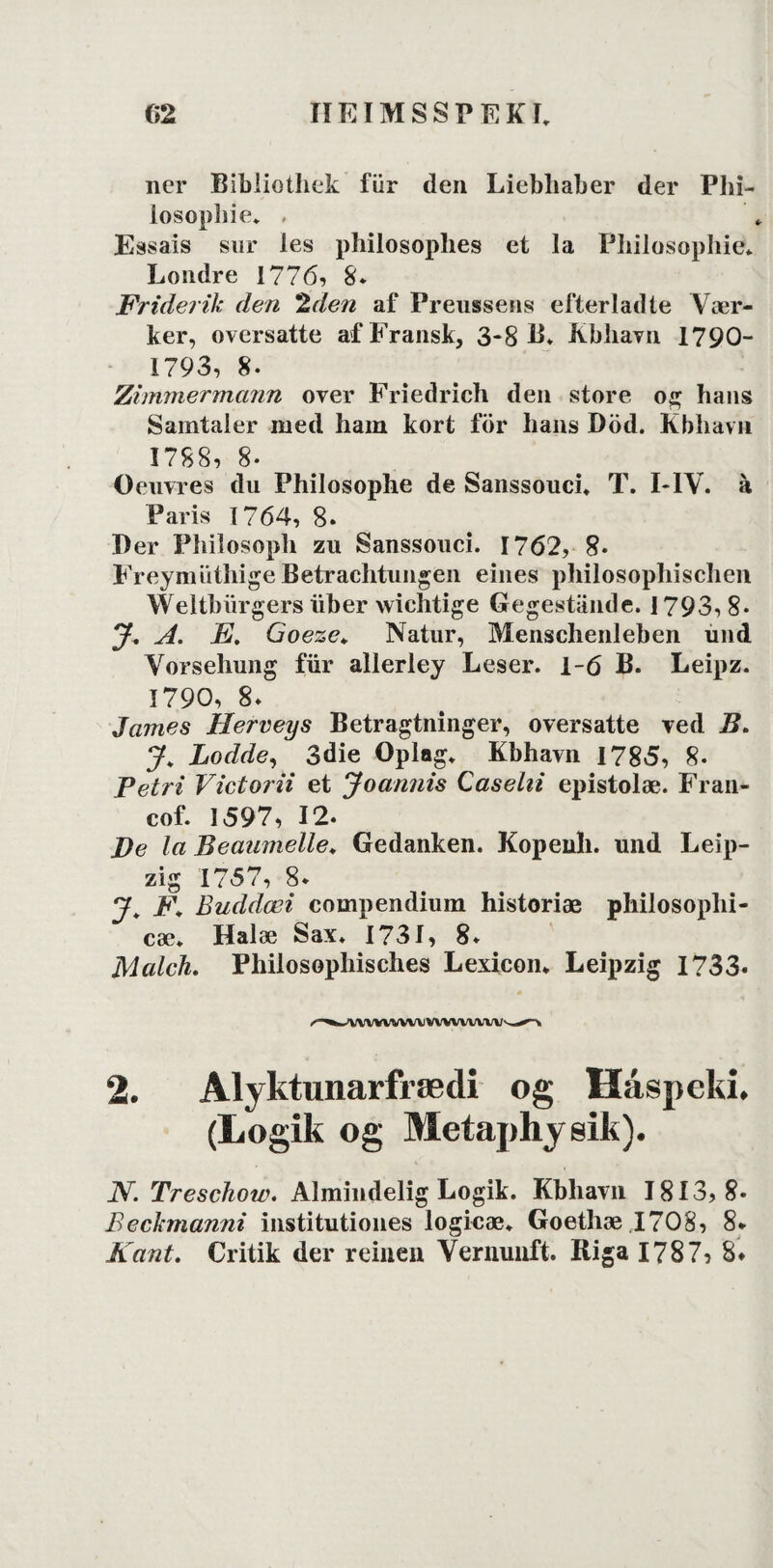 ner Bibliothek fiir den Liebliaber der Phi- losophie. . Essais sur les philosophes et la Philosophie* Londre 1776, 8* Friderik den 2den af Preussens efterladte Vær¬ ker, oversatte af Fransk, 3-8 B. Kbhavn 1790- 1793, 8. Zimmermann over Friedrich den store og hans Samtaler med ham kort för hans Död. Kbhavn 1788, 8- Oeuvres du Philosophe de Sanssouci. T. I-IV. á Paris 1764, 8» Per Philosoph zu Sanssouci. 1762, 8. FreymuthigeBetrachtungen eines philosophischen Weltbiirgers liber wiehtige Gegestånde. 1793, 8* J, A. E. Goeze* Natur, Menschenleben und Vorsehung fiir allerley Leser. 1-6 B. Leipz. 1790, 8* James Herveys Betragtninger, oversatte ved B. J. Lodde, 3die Oplag. Kbhavn 1785, 8- Petri Victorii et Joannis Casehi epistolæ. Fran- cof. 1597, 12. De la Beaamelle. Gedanken. Kopenh. und Leip- zig 1757, 8* J Buddæi compendium historiæ philosophi- cæ. Halæ Sax. 1731, 8. Malch. Philosopliisches Lexicon. Leipzig 1733. wvwvwv 2. Alyktunarfrædi og Håspeki. (Logik og Metaphyeik). N. Treschow. Almindelig Logik. Kbhavn 1813,8* Beckmanm institutiones logieæ. Goethæ .1708, 8* Kant. Critik der reinen Verminft. Riga 1787, 8*