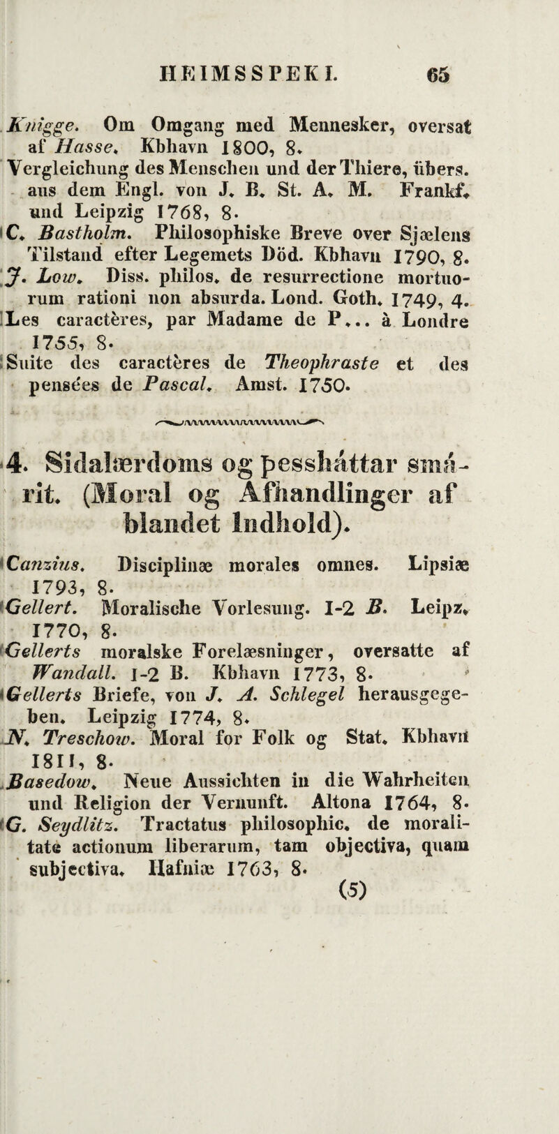 . K/rigge. Om Omgang med Mennesker, oversat af Hasse, Kbhavn 1800, 8* Vergleichung des Menschen und derThiere, iibers. aus dem Engl. von J* B* St. A* M. FrankL und Leipzig 1768, 8* i C* Bastholm. Philosophiske Breve over Sjælens Tilstand efter Legemets Död. Kbhavn 1790, g. J. Lo w, Diss. philos* de resurrectione mortuo- rum rationi non absurda. Lond. Goth* 1749, 4. Les caracteres, par Madame de P*.. å Londre 1755, 8- Suite des caracteres de Theophraste et des pensees de Pascal, Amst. 1750- / r- ' ■ ‘ > ' ' t 4. Sidalærdoms og pesslmttar små- rit. (Moral og Afhandlinger af blandet Indhold). Canzius. Disciplinæ morales omnes. Lipsiæ 1793, 8. •Gellert. Moralische Vorlesung. 1-2 B. Leipz* 1770, 8. Gellert s moralske Forelæsninger, oversatte af Wanclall. 1-2 B. Kbhavn 1773, 8* iGellerts Briefe, von J, A. Schlegel herausgege- ben. Leipzig 1774, 8* JV* Treschow. Moral for Folk og Stat* Kbhavn I8II, 8* Basedow, Neue Aussichten in die Wahrheiten und Religion der Vernunft. Altona 1764, 8- >G. Seydlitz. Tractatus pliilosophic. de morali- tate actionum liberarum, tam objectiva, <piam subjectiva* llafniæ 1763, 8* (5)