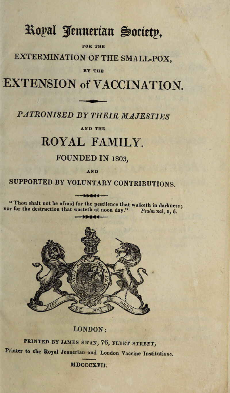 gmncrtan §3>octetp> FOR THE EXTERMINATION OF THE SMALL-POX, BY THE EXTENSION of VACCINATION. PATRONISED BY THEIR MAJESTIES AND THE ROYAL FAMILY. FOUNDED IN 1803, AND SUPPORTED BY VOLUNTARY CONTRIBUTIONS. “Thou shalt not be afraid for the pestilence that walketh in darkness - nor for the destruction that wasteth at noon day.” Psalm xci, 5, 6. ' LONDON: PRINTED BY JAMES SWAN, 76, FLEET STREET, Printer to the Royal Jenneriau and London Vaccine Institutions. MDCCCXVII.