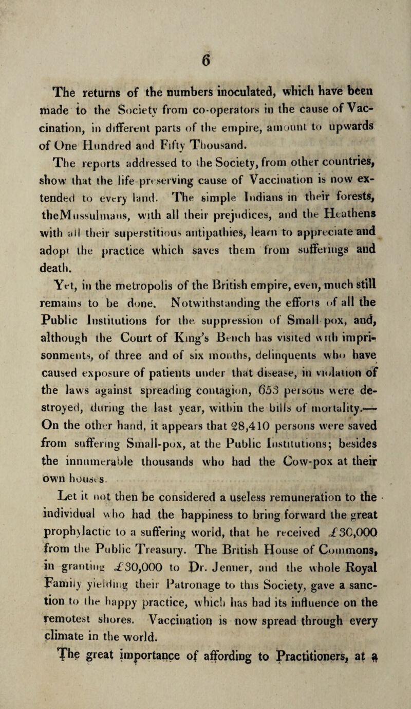 The returns of the numbers inoculated, which have been made to the Society from co-operators iu the cause of Vac¬ cination, in different parts of the empire, amount to upwards of One Hundred and Fifty Thousand. * The reports addressed to ihe Society, from other countries, show that the life preserving cause of Vaccination is now ex¬ tended to every land. The simple Indians in their forests, theMussulmaus, with all their prejudices, and the Heathens with ;iil their superstitious antipathies, learn to appreciate and adopt the practice which saves them from sufferings atid death. Yet, in the metropolis of the British empire, even, much still remains to be done. Notwithstanding the efforts t»f all the Public Institutions for the suppression of Small pox, and, although the Court of King's Bench has visited with impri¬ sonments, of three and of six months, delinquents who have caused exposure of patients under that disease, in violation of the laws against spreading contagion, 653 persons were de¬ stroyed, during the last year, within the hills of mortality.— On the other hand, it appears that 28,410 persons were saved from suffering Small-pox, at the Public Institutions; besides the innumerable thousands who had the Cow-pox at their own houses. Let it not then be considered a useless remuneration to the individual who had the happiness to bring forward the great proph\lactic to a suffering world, that he received </3C,00Q from the Public Treasury. The British House of Commons, in granting of30,000 to Dr. Jenner, and the whole Royal Family yielding their Patronage to this Society, gave a sanc¬ tion to ihe happy practice, which has had its influence on the remotest shores. Vaccination is now spread through every climate in the world. The great importance of affording to Practitioners, at a