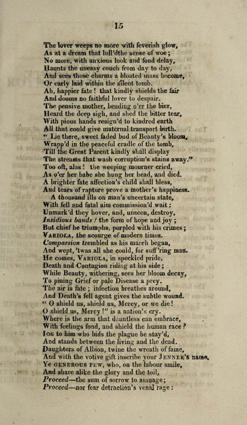 The lover weeps no more with feverish glow. As at a dream that lull’dthe sense of woe; No more, with anxious look and fond delay. Haunts the uneasy couch from day to day. And sees those charms a bloated mass become. Or early laid within the silent tomb. * Ah, happier fate 1 that kindly shields the lair And dooms no faithful lover to despair. The pensive mother, bending o’er the bier. Heard the deep sigh, and shed the bitter tear. With pious hands resign’d to kindred earth All that could give maternal transport birth. ** Lie there, sweet laded bud of Beauty’s bloom. Wrapp’d in the peaceful cradle of the tomb. Till the Great Parent kindly shall display The streams that wash corruption’s stains away.** Too oft, alas i the weeping mourner cried. As o’er her babe she hung her head, and died. A brighter fate affection’s child shall bless. And tears of rapture prove a mother’s happiness. A thousand ills on man’s uncertain state. With fell and fatal aim commission’d wait; Unmark’d they hover, and, unseen, destroy. Insidious bands ! the form of hope and joy ; But chief he triumphs, purpled with his crimes; Variola, the scourge of modern times. Compassion trembled as his march began, Andi wept, ’twas all she could, for suff’ring man. He comes. Variola, in speckled pride. Death and Contagion riding at his side; While Beauty, withering, sees her bloom decay. To pining Grief or pale Disease a prey. The air is fate ; infection breathes around. And Death’s fell agent gives the subtle wound. “ O shield us, shield us, Mercy, or we die! O shield us, Mercy !” is a nation’s cry. Where is the arm that dauntless can embrace. With feelings fond, and shield the human race ? Ios to him who bids the plague be stay’d. And stands between the living and the dead. Daughters of Albion, twine the wreath of fame. And with the votive gift inscribe your Jenner’s namet. Ye generous few, who, on the labour smile. And share alike the glory and the toil. Proceed—the sum of sorrow to assuage; Proceed—nor fear detraction’s venal rage: