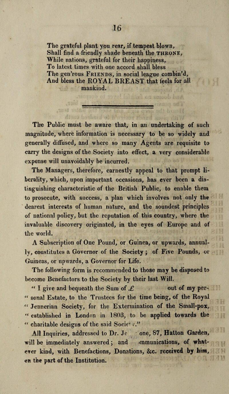 The grateful plant you rear, if tempest blown. Shall find a friendly shade beneath the throne. While nations, grateful for their happiness. To latest times with one accord shall bless The generous Friends, in social league combin’d. And bless the ROYAL BREAST that feels for all mankind. The Public must be aware that, in an undertaking of such magnitude, where information is necessary to be so widely and generally diffused, and where so many Agents are requisite to carry the designs of the Society into effect, a very considerable expense will unavoidably be incurred. The Managers, therefore, earnestly appeal to that prompt li¬ berality, which, upon important occasions, has ever been a dis¬ tinguishing characteristic of the British Public, to enable them to prosecute, with success, a plan which involves not only the dearest interests of human nature, and the soundest principles of national policy, but the reputation of this country, where the invaluable discovery originated, in the eyes of Europe and of the world. A Subscription of One Pound, or Guinea, or upwards, annual¬ ly, coustitutes a Governor of the Society ; of Five Pounds, or Guineas, or upwards, a Governor for Life. The following form is recommended to those may be disposed to become Benefactors to the Society by their last Will. *( I give and bequeath the Sum of £ / out of my per-. “ sonal Estate, to the Trustees for the time being, of the Royal “ Jemserian Society, for the Extermination of the Small-pox, “ established in London in 1803, to be applied towards the “ charitable designs of the said Socir* All Inquiries, addressed to Dr. Jc one, 87, Hatton Garden, will be immediately answered; and >mmunications, of what¬ ever kind, with Benefactions, Donations, &c. received by him, en the part of the Institution.