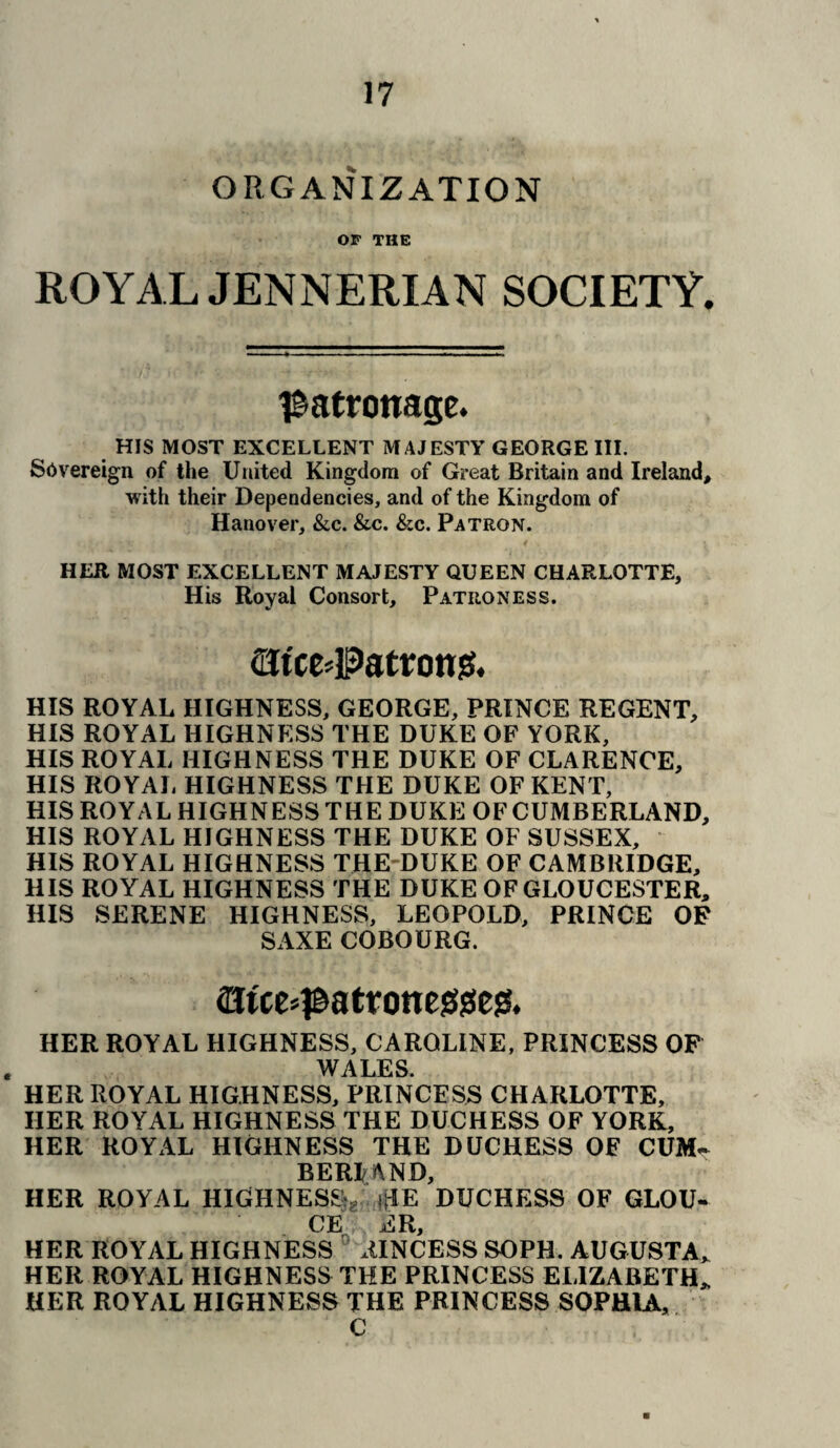 ORGANIZATION OF THE ROYAL JENNERIAN SOCIETY. patronage. HIS MOST EXCELLENT MAJESTY GEORGE III. Sovereign of the United Kingdom of Great Britain and Ireland, with their Dependencies, and of the Kingdom of Hanover, &c. &c. &c. Patron. HER MOST EXCELLENT MAJESTY QUEEN CHARLOTTE, His Royal Consort, Patroness. flJtce#atrott]5. HIS ROYAL HIGHNESS, GEORGE, PRINCE REGENT, HIS ROYAL HIGHNESS THE DUKE OF YORK, HIS ROYAL HIGHNESS THE DUKE OF CLARENCE, HIS ROYAL HIGHNESS THE DUKE OF KENT, HIS ROYAL HIGHNESS THE DUKE OF CUMBERLAND, HIS ROYAL HIGHNESS THE DUKE OF SUSSEX, HIS ROYAL HIGHNESS THE DUKE OF CAMBRIDGE, HIS ROYAL HIGHNESS THE DUKE OF GLOUCESTER, HIS SERENE HIGHNESS, LEOPOLD, PRINCE OR SAXE COBOURG. 2Jtce#atrone$(s!e& HER ROYAL HIGHNESS, CAROLINE, PRINCESS OF . WALES. HER ROYAL HIGHNESS, PRINCESS CHARLOTTE, HER ROYAL HIGHNESS THE DUCHESS OF YORK, HER ROYAL HIGHNESS THE DUCHESS OF CUM- BERlftND, HER ROYAL HIGHNESS^ >fIE DUCHESS OF GLOU- CE ER, HER ROYAL HIGHNESS AINCESS SOPH. AUGUSTA, HER ROYAL HIGHNESS THE PRINCESS ELIZABETH, HER ROYAL HIGHNESS THE PRINCESS SOPHIA, C