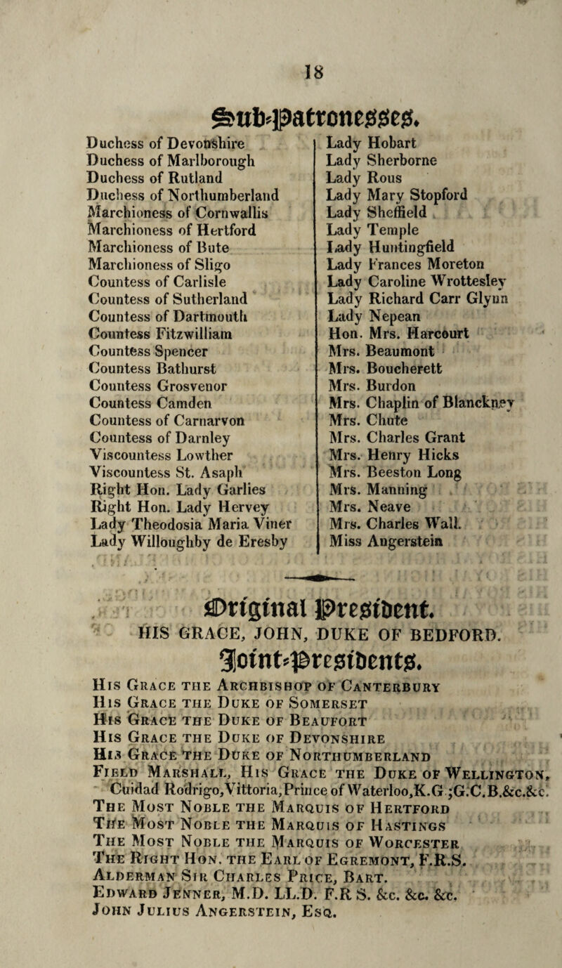 ^«b#att;one0giC!S. Duchess of Devonshire Duchess of Marlborough Duchess of Rutland Duchess of Northumberland Marchioness of Cornwallis Marchioness of Hertford Marchioness of Bute Marchioness of Sligo Countess of Carlisle Countess of Sutherland Countess of Dartmouth Countess Fitzwilliam Countess Spencer Countess Bathurst Countess Grosvenor Countess Camden Countess of Carnarvon Countess of Darnley Viscountess Lowther Viscountess St. Asaph Right Hon. Lady Garlies Right Hon. Lady Hervey Lady Theodosia Maria Viner Lady Willoughby de Eresby Lady Hobart Lady Sherborne Lady Rous Lady Mary Stopford Lady Sheffield Lady Temple Lady Huntingfield Lady Frances Moreton Lady Caroline Wrottesley Lady Richard Carr Glynn Lady Nepean Hon. Mrs. Harcourt Mrs. Beaumont Mrs. Boucherett Mrs. Burdon Mrs. Chaplin of Blanckiiev Mrs. Chute Mrs. Charles Grant Mrs. Henry Hicks Mrs. Beeston Long Mrs. Manning Mrs. Neave Mrs. Charles Wall. Miss Angerstein ifiDrtgtnal prejst&ent. HIS GRACE, JOHN, DUKE OF BEDFORD. Siotnt^resst&ents!. His Grace the Archbishop of Canterbury His Grace the Duke of Somerset His Grace the Duke of Beaufort His Grace the Duke of Devonshire His Grace The Duke of Northumberland Field Marshall, His Grace the Duke of Wellington, Cuidad Rodrigo,Vittoria,Prince of Waterloo,K.G ;G:C.B.&c.&cl The Most Noble the Marquis of Hertford TriE Most Noble the Marquis of Hastings The Most Noble the Marquis of Worcester The Right Hon. the Earl of Egremont, F.R.S. Alderman Sir Charles Price, Bart. Edward Jenner, M.D. LL.D. F.R S. See. See. Sec. John Julius Angerstein, Esq.