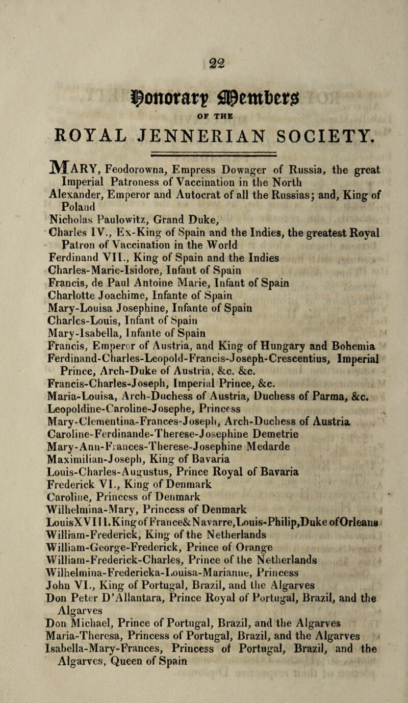 jponorar? Members OF THE ROYAL JENNERIAN SOCIETY. Mary, Feodorowna, Empress Dowager of Russia, the great Imperial Patroness of Vaccination in the North Alexander, Emperor and Autocrat of all the Russias; and, King of Poland Nicholas Paulowitz, Grand Duke, Charles IV., Ex-King of Spain and the Indies, the greatest Royal Patron of Vaccination in the World Ferdinand VII., King of Spain and the Indies Charles-Marie-Isidore, Infant of Spain Francis, de Paul Antoine Marie, Infant of Spain Charlotte Joachime, Infante of Spain Mary-Louisa Josephine, Infante of Spain Charles-Louis, Infant of Spain Mary-lsabella, Infante of Spain Francis, Emperor of Austria, and King of Hungary and Bohemia Ferdinand-Charles-Leopold-Francis-Joseph-Crescentius, Imperial Prince, Arch-Duke of Austria, &c. &c. Francis-Charles-Joseph, Imperial Prince, &c. Maria-Louisa, Arch-Duchess of Austria, Duchess of Parma, &c. Leopoldine-Caroline-Josephe, Princess Mary-Clementina-Frances-Joseph, Arch-Duchess of Austria CaroJine-Ferdinande-Therese-Josephine Demetrie Mary-Ann-F;ances-Therese-Josephine Medarde Maximilian-Joseph, King of Bavaria Louis-Charles-Augustus, Prince Royal of Bavaria Frederick VI., King of Denmark Caroline, Princess of Denmark Wilhelmina-Mary, Princess of Denmark j LouisXVIIl.KingofFrance&Navarre,Louis-Philip,Duke ofOrleans William-Frederick, King of the Netherlands William-George-Frederick, Prince of Orange William-Frederick-Charles, Prince of the Netherlands W7ilhelmina-Fredericka-Louisa-Marianne, Princess John VI., King of Portugal, Brazil, and the Algarves Don Peter D’Allantara, Prince Royal of Portugal, Brazil, and the Algarves Don Michael, Prince of Portugal, Brazil, and the Algarves Maria-Theresa, Princess of Portugal, Brazil, and the Algarves Isabella-Mary-Frances, Princess of Portugal, Brazil, and the Algarves, Queen of Spain