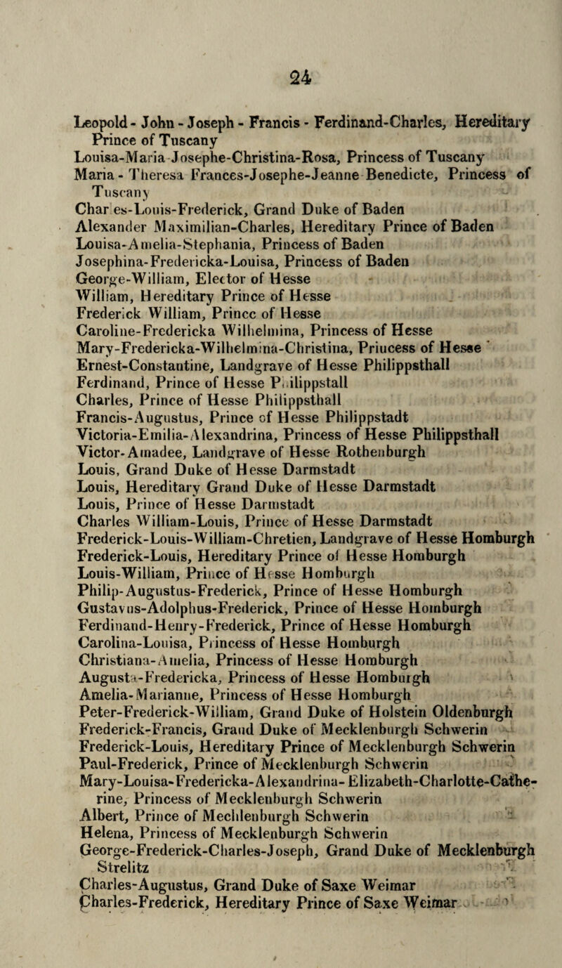 Leopold - John - Joseph - Francis - Ferdinand-Charles, Hereditary Prince of Tuscany Louisa-Maria Josephe-Christina-Rosa, Princess of Tuscany Maria - Theresa Frances-Josephe-Jeanne Benedicte, Princess of Tuscany Char es-Louis-Frederick, Grand Duke of Baden Alexander Maximilian-Charles, Hereditary Prince of Baden Louisa-A melia-Stephania, Princess of Baden Josephina-Fredericka-Louisa, Princess of Baden George-William, Elector of Hesse William, Hereditary Prince of Hesse Frederick William, Prince of Hesse Caroline-Fredericka Wilhelmina, Princess of Hesse Mary-Fredericka-Wilhelmina-Christina, Priucess of Hesse Ernest-Constantine, Landgrave of Hesse Philippsthall Ferdinand, Prince of Hesse P, ilippstall Charles, Prince of Hesse Philippsthall Francis-Augustus, Prince of Hesse Philippstadt Victoria-Emilia-Alexandria, Princess of Hesse Philippsthall Victor- Amadee, Landgrave of Hesse Rothenburgh Louis, Grand Duke of Hesse Darmstadt Louis, Hereditary Grand Duke of Hesse Darmstadt Louis, Prince of Hesse Darmstadt Charles William-Louis, Prince of Hesse Darmstadt Frederick-Louis-William-Chretien, Landgrave of Hesse Homburgh Frederick-Louis, Hereditary Prince of Hesse Homburgh Louis-William, Prince of Hesse Homburgh Philip-Augustus-Frederick, Prince of Hesse Homburgh Gustav us-Adolphus-Frederick, Prince of Hesse Homburgh Ferdinand-Henry-Frederick, Prince of Hesse Homburgh Carolina-Louisa, Princess of Hesse Homburgh Christiana-Amelia, Princess of Hesse Homburgh Augusta-Fredericka, Princess of Hesse Homburgh Amelia-lYl arianne, Princess of Hesse Homburgh Peter-Frederick-Wiiliam, Grand Duke of Holstein Oldenburgh Frederick-Francis, Grand Duke of Mecklenburgh Schwerin Frederick-Louis, Hereditary Prince of Mecklenburgh Schwerin Paul-Frederick, Prince of Mecklenburgh Schwerin Mary-Louisa-Fredericka-Alexandria- Elizabeth-Charlotte-Cafhe- rine, Princess of Mecklenburgh Schwerin Albert, Prince of Mechlenburgh Schwerin Helena, Princess of Mecklenburgh Schwerin George-Frederick-Charles-Joseph, Grand Duke of Mecklenburgh Strelitz Charles-Augustus, Grand Duke of Saxe Weimar pharles-Frederick, Hereditary Prince of Saxe Weimar >