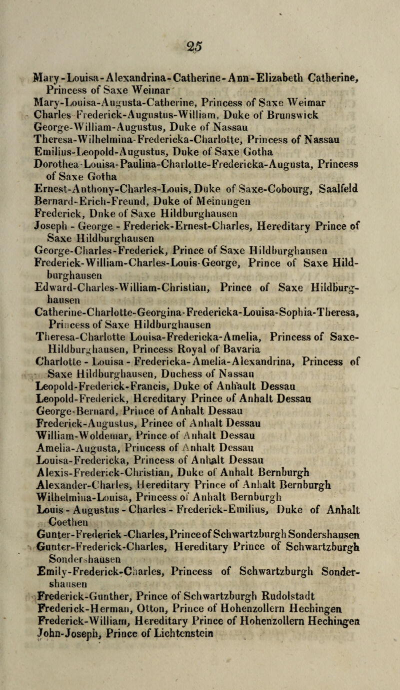 Mary - Louisa - A lexandrina- Catherine - A nn- Elizabeth Catherine, Prin cess of Saxe Weimar' Mary-Louisa-Augusta-Catherine, Princess of Saxe Weimar Charles Frederick-Augustus-William, Duke of Brunswick George-William-Augustus, Duke of Nassau Theresa-Wilhelmina-Fredericka-Charlotte, Princess of Nassau Emilius-Leopold-Augustus, Duke of Saxe Gotha Dorothea-Louisa-Paulina-Charlotte-Fredericka-Augusta, Princess of Saxe Gotha Ernest-Antbony-Charles-Louis, Duke of Saxe-Cobourg, Saalfeld Bernard-Erich-Freund, Duke of Meinungen Frederick, Duke of Saxe Hildburghausen Joseph - George - Frederick-Ernest-Charles, Hereditary Prince of Saxe Hildburghausen George-Cliarles-Frederick, Prince of Saxe Hildburghausen Frederick-William-Charles-Louis-George, Prince of Saxe Hild¬ burghausen Edward-Charles-William-Christian, Prince of Saxe Hildburg¬ hausen Catherine-Charlotte-Georgina-Fredericka-Louisa-Sophia-Theresa, Pri iicess of Saxe Hildburghausen Theresa-Charlotte Louisa-Fredericka-Amelia, Princess of Saxe- Hildburghausen, Princess Royal of Bavaria Charlotte - Louisa - Fredericka-Amelia-Alexandrina, Princess of Saxe Hildburghausen, Duchess of Nassau Leopold-Frederick-Francis, Duke of Anhault Dessau Leopold-Frederick, Hereditary Prince of Anhalt Dessau George-Bernard, Prince of Anhalt Dessau Frederick-Augustus, Prince of Anhalt Dessau William-Woldemar, Prince of Anhalt Dessau Amelia-Augusta, Princess of Anhalt Dessau Louisa-Fredericka, Princess of Anhalt Dessau Alexis-Frederick-Christian, Duke of Anhalt Bernburgh Alexander-Charles, Hereditary Prince of Anhalt Bernburgh Wilhelmina-Louisa, Princess of Anhalt Bernburgh Louis - Augustus - Charles - Frederick-Emilius, Duke of Anhalt Coethen Gunter-Frederick -Charles, Prince of Schwartzburgh Sondershausen Gunter-Frederick-Charles, Hereditary Prince of Schwartzburgh Sondershausen Emily-Frederick-Charles, Princess of Schwartzburgh Sonder¬ shausen Frederick-Gunther, Prince of Schwartzburgh Rudolstadt Frederick-Hermau, Otton, Prince of Hohenzollern Hechingen Frederick-William, Hereditary Prince of Hohenzollern Hechingen John-Joseph, Prince of Lichtenstein