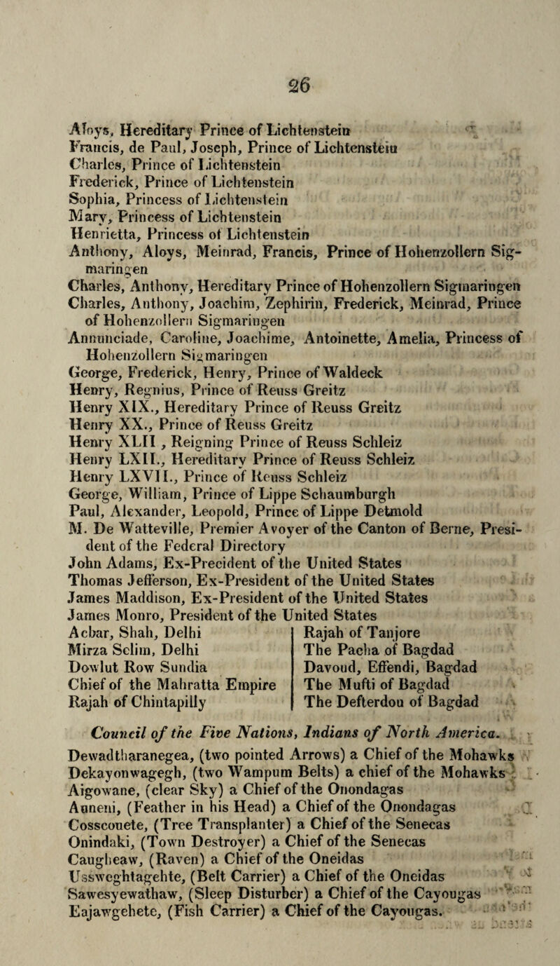 Afoys, Hereditary Prince of Lichtenstein Francis, de Paul, Joseph, Prince of Lichtenstein Charles, Prince of Lichtenstein Frederick, Prince of Lichtenstein Sophia, Princess of Lichtenstein Mary, Princess of Lichtenstein Henrietta, Princess ot Lichtenstein Anthony, Aloys, Mein rad, Francis, Prince of Hohenzollern Sig- maringen Charles, Anthony, Hereditary Prince of Hohenzollern Sigmaringen Charles, Anthony, Joachim, Zephirin, Frederick, Meinrad, Prince of Hohenzollern Sigmaringen Annunciade, Caroline, Joachime, Antoinette, Amelia, Princess of Hohenzollern Sigmaringen George, Frederick, Henry, Prince of Waldeck Henry, Regnius, Prince of Reuss Greitz Henry XIX., Hereditary Prince of Reuss Greitz Henry XX., Prince of Reuss Greitz Henry XLII , Reigning Prince of Reuss Sehleiz Henry LXII., Hereditary Prince of Reuss Sehleiz Henry LXVII., Prince of Reuss Sehleiz George, William, Prince of Lippe Schaumburgh Paul, Alexander, Leopold, Prince of Lippe Detmold M. De Watteville, Premier Avoyer of the Canton of Berne, Presi¬ dent of the Federal Directory John Adams, Ex-Precident of the United States Thomas Jefferson, Ex-President of the United States James Maddison, Ex-President of the United States James Monro, President of the United States Acbar, Shah, Delhi Rajah of Tanjore Mirza Selim, Delhi The Pacha of Bagdad Dowlut Row Sundia Davoud, Eft'endi, Bagdad Chief of the Mahratta Empire The Mufti of Bagdad Rajah of Chintapilly The Defterdou of Bagdad Council of the Five Nations, Indians of North America. Dewad tharanegea, (two pointed Arrows) a Chief of the Mohawks Dekayonwagegh, (two Wampum Belts) a chief of the Mohawks Aigowane, (clear Sky) a Chief of the Onondagas Auneni, (Feather in his Head) a Chief of the Onondagas Cosscouete, (Tree Transplanter) a Chief of the Senecas Onindaki, (Town Destroyer) a Chief of the Senecas Caugheaw, (Raven) a Chief of the Oneidas Ussweghtagehte, (Belt Carrier) a Chief of the Oneidas Sawesyewathaw, (Sleep Disturber) a Chief of the Cayougas Eajawgehete, (Fish Carrier) a Chief of the Cayougas.