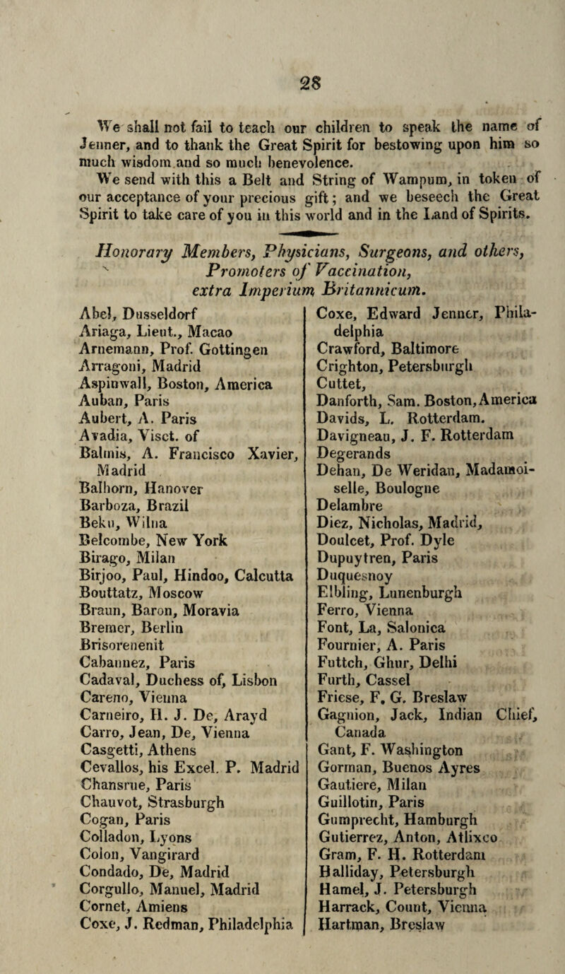We shall not fail to teach our children to speak the name of Jenner, and to thank the Great Spirit for bestowing upon him so much wisdom and so much benevolence. We send with this a Belt and String of Wampum> in token of our acceptance of your precious gift; and we beseecli the Great Spirit to take care of you in this world and in the Land of Spirits. Honorary Members, Physicians, Surgeons, and others, x Promoters of Vaccination, extra lmperium Pritannicum. Coxe, Edward Jenner, Phila- Abel, Dusseldorf Ariaga, Lieut., Macao Arnemann, Prof. Gottingen Arragoni, Madrid Aspinwall, Boston, America Auban, Paris Aubert, A. Paris Avadia, Yisct. of Baltnis, A. Francisco Xavier, Madrid Balhorn, Hanover Barboza, Brazil Beku, Wilna Belcombe, New York Birago, Milan Birjoo, Paul, Hindoo, Calcutta Bouttatz, Moscow Braun, Baron, Moravia Bremer, Beilin Brisorenenit Cabannez, Paris Cadaval, Duchess of, Lisbon Careno, Vienna Carneiro, H. J. De, Arayd Cairo, Jean, De, Vienna Casgetti, Athens Cevallos, his Excel. P. Madrid Chansrue, Paris Chauvot, Strasburgh Cogan, Paris Colladon, Lyons Colon, Vangirard Condado, De, Madrid Corgullo, Manuel, Madrid Cornet, Amiens Coxe, J. Redman, Philadelphia delphia Crawford, Baltimore Crighton, Petersburg!! Cuttet, Danforth, Sam. Boston, America Davids, L. Rotterdam. Davigneau, J. F. Rotterdam Degerands Dehan, De Weridan, Madamoi- selle, Boulogne Delambre Diez, Nicholas, Madrid, Doulcet, Prof. Dyle Dupuytren, Paris Duquesnoy Elbling, Lunenburgh Ferro, Vienna Font, La, Salonica Fournier, A. Paris Futtch, Ghur, Delhi Furth, Cassel Friese, F, G. Breslaw Gagnion, Jack, Indian Chief, Canada Gant, F. Washington Gorman, Buenos Ayres Gautiere, Milan Guillotin, Paris Gumprecht, Hamburgh Gutierrez, Anton, Atlixeo Gram, F. H. Rotterdam Halliday, Petersburgh Hamel, J. Petersburgh Harrack, Count, Vienna Hartman, Breslaw