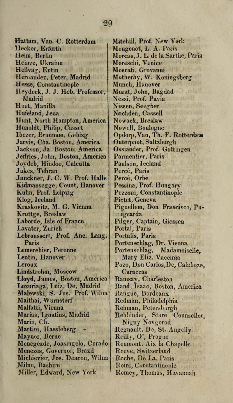 Hattam, Van. C. Rotterdam Meeker, Erfurth Heim, Berlin Heinze, Ukraine Hellvag, Eutin Hernandez, Peter, Madrid H esse, Constantinople Hey deck, J. J. Heb. Professor, Madrid Huet, Manilla Hufeland, Jeita Hunt, North Hampton, America Hunoldt, Philip, Casset Ibezer, Brunnam, Gebizg Jarvis, Cha. Boston, America Jackson, Ja. Boston, America Jeffries, John, Boston, America Joy deb, Hindoo, Calcutta Jukes, Tehran Junckner, J. C. W. Prof. Halle Kidmansegge, Count, Hanover Kuhn, Prof. Leipzig Klog, Iceland Kraskovitz, M. G. Vienna Kruttge, Breslaw Laborde, Isle of France Lavater, Zurich Lebroussert, Prof. Anc. Lang. Paris Lemerehier, Peronne Lentin, Hanover Leroux Lindstrohm, Moscow Lloyd, James, Boston, America Luzuriaga, Luiz, De, Madrid Malewski, S. Jus. Prof. Wilna Maithai, Wurnstorf Malfatti, Vienna Marias, Ignatius, Madrid Marin, Ch. Martini, Hasslcberg Maynor, Berne Menegezde, Joasingelo, Curado Menezes, Governor, Brazil Michievier, Jos. Deacon, Wilna Milne, Bashire Miller, Edward, New York Mitehill, Prof. New York Mongenot, L. A. Paris Moreau, J. L. de la Sartke, Faria Moreschi, Venice Moscati, Grovanni Motherby, W. Koningsberg Munch, Hanover Murat, John, Bagdad Nessi, Prof. Pavia Nissen, Seegber Nochden, Cassell Nowack, Breslaw Nowell, Boulogne ()pdorp,Van, Th. F. Rotterdam Outerpnot, Saltzburgh Ossiander, Prof. Gottingen Parmentier, Paris Paulson, Iceland Perce, Paris Perce, Orbe Pessina, Prof. Hungary Pezzoni, Constantinople Pictet, Geneva Piguellem, Don Francisco, Pn- igcarda Pilger, Captain, Giessen Portal, Paris Portalis, Paris Portenschlag, Dr. Vienna Porteuschiag, Madamoiselle, Mary Eliz. Vaccinia Pozo, Don Carlos,De, Calabozo, Caraccas Ramsay, Charleston Rand, Isaac, Boston, America. Rangiie, Bordeaux Redman, Philadelphia Rehman, Petersburgh Relibinde;, Stare Counsellor* Nigny Novgorod Regnault, De, St. Angelly Reilly, O’, Prague Reumont, Aix la Chapellc Reeve, Switzerland Roche, De La, Paris Roini, Constantinople Romey, Thomas, Havannalj