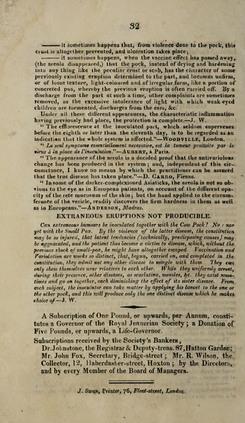 - ■ ■ — — it sometimes happens that, from violence done to the poclc, thi* crust is altogether prevented, and ulceration takes place; -it sometimes happens, when the vaccine effect has passed away, (the areola disappeared,) that the pock, instead of drying and hardening into any thing like the peculiar crust or scab, has the character of some previously existing eruption determined to the part, and becomes unfirm, or of loose texture, light-coloured and of irregular form, like a portion of concreted pus, whereby the previous eruption is often carried off. By a discharge from the part at such a time, other complaints are sometimes removed, as the excessive intolerance of light with which weak-eyed children are tormented, discharges from the ears, Sic. Under all these different appearances, the characteristic inflammation having previously had place, the protection is complete.—J. W. “ The effloresceuce at the inoculated part, which seldom supervenes before the eighth or later than the eleventh day, is to be regarded as an indication that the whole system is affected.”—Woodville, London. “ La seal sy nip tome essentiellement necessaire, est la tumeur procluite par It vims a la place de l'inoculation.—Aubert, a Paris. “ The appearance of the areola is a decided proof that the antivarioloss change has been produced in the system; aud, independent of this cir¬ cumstance, I know no means by which the practitioner can be assured that the true disease has taken place.”—D. Carro, Vienna. “ In some of the darker-complexioned Asiaticks, the areola is not so ob¬ vious to the eye as in European patients, on account of the different opa¬ city of the rete mucosum of the skin ; but the hand applied to the circum- feranCe of the vesicle, readily discovers the firm hardness in them as well as in Europeans.”—Anderson, Madras. EXTRANEOUS ERUPTIONS NOT PRODUCIBLE. Can extraneous humours he inoculated together with the Cow Pock ? No : non yet with the Small Pox. By the violence of the latter disease, the constitution may be so injured, that latent tendencies (technically, predisposing causes) may be aggravated, and the patient thus become a victim to disease, which, without the previous shock of small-pox, he might have altogether escaped. Vaccination and Variolation are works so distinct, that, begun, carried on, and completed in the constitution, they admit not any other disease to mingle with them They can only shew themselves near relatives to each other. While they uniformly arrest, during their presence, other diseases, as scarlatina, measles, S$c. they exist some-, times and go on together, each diminishing the effect of its sister disease. From such subject, the inoculator can take matter by applying his lancet to the one or the other pock, and this will produce only the one distinct disease which he makes. choice of—J. W. A Subscription of One Pound, or upwards, per Annum, consti- tutes a Governor of the Royal Jennerian Society ; a Donation of Five Pounds, or upwards, a Life-Governor. Subscriptions received by the Society’s Bankers, Dr. Johnstone, the Registrar & Deputy-treas. 87,Hatton Garden; Mr. John Fox, Secretary, Bridge-street; Mr. R. Wilson, the Collector, 12, llaberdasher-street, Hoxton ; by the Directors, and by every Member of the Board of Managers. JT. Swan, printer, 76, Fleet-street, London