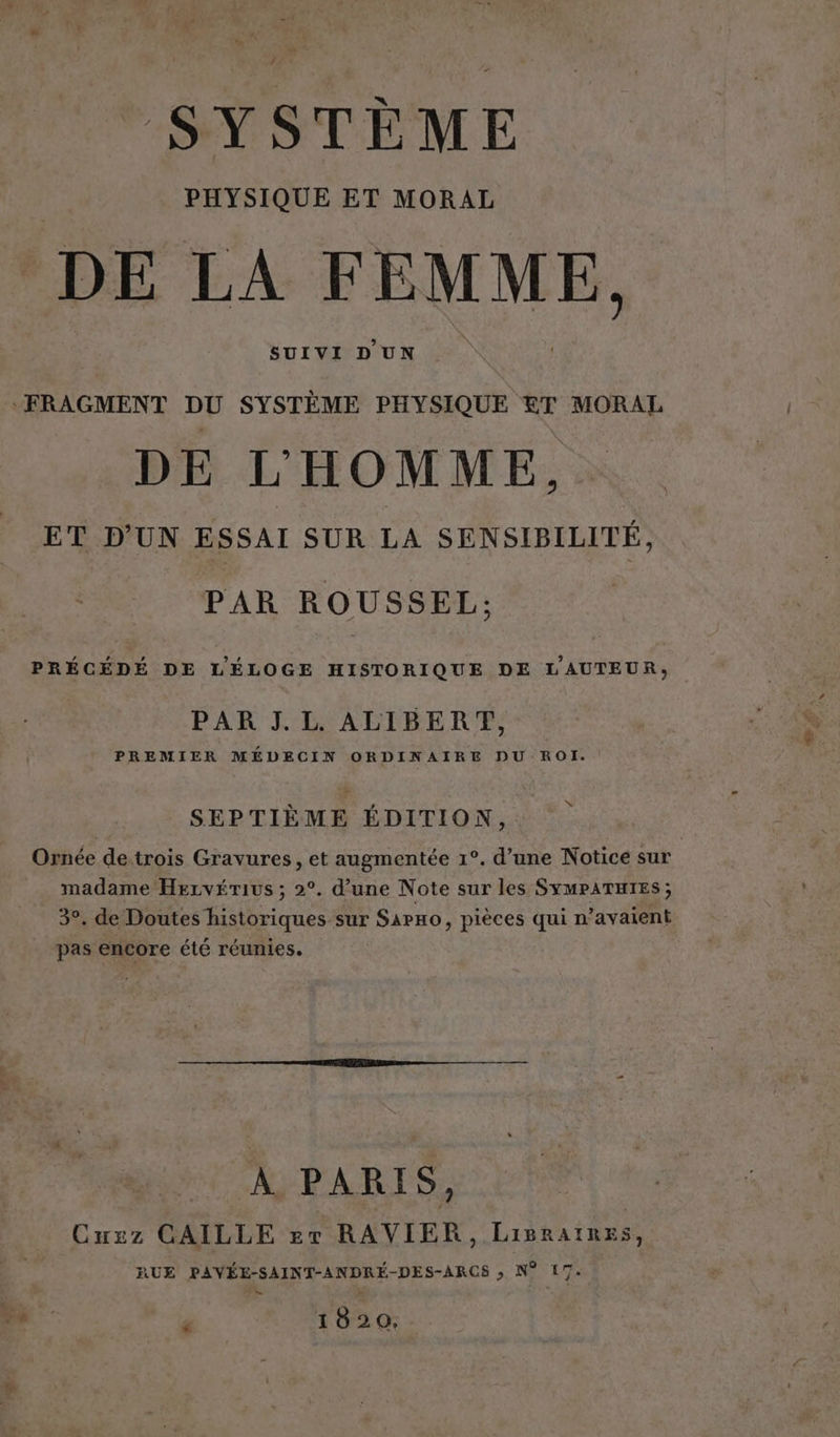 SYSTÈME PHYSIQUE ET MORAL DE LA FEMME. SUIVI D'UN ‘FRAGMENT DU SYSTÈME PHYSIQUE £&T MORAL DE L'HOMME, ET D'UN ESSAI SUR LA SENSIBILITÉ, PAR ROUSSEL: PRÉCÉDÉ DE L'ÉLOGE HISTORIQUE DE L'AUTEUR, PAR J.L. ALIBERT, PREMIER MÉDECIN ORDINAIRE DU ROI. SEPTIÈME ÉDITION, Ornée detrois Gravures, et augmentée 1°. d’une Notice sur madame Hervérius ; 2°. d’une Note sur les SYMPATHIES ; 3°. de Doutes historiques sur Sarno, pièces qui n’avaient pas encore été réunies. À PARIS, Cuzz GAILLE er RAVIER, Lisratnes, RUE PAVÉE-SAINT-ANDRÉ-DES-ARCS » N° 17. P 1820,
