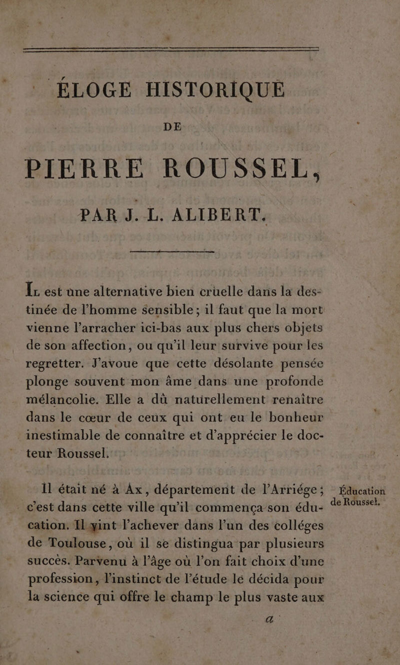 ÉLOGE HISTORIQUE DE PIERRE ROUSSEL. PAR J. L. ALIBERT, ÎL est une alternative bien cruelle dans la des- tinée de l’homme sensible ; il faut que la mort vienne l’arracher ici-bas aux plus chers objets de son affection, ou qu'il leur survive pour les regretter. J'avoue que cette désolante pensée plonge souvent mon âme dans une profonde mélancolie. Elle a dùü naturellement renaître dans le cœur de ceux qui ont eu le bonheur inestimable de connaître et d'apprécier le doc- teur Roussel, Il était né à Ax, département de l’Arriége; Éducation _ c’est dans cette ville qu’il commençason édu- Rousse cation. IlLyant l’achever dans l’un des colléges de Toulouse, où il se distingua par plusieurs succès. Parvenu à l’âge où l’on fait choix d’une profession, l’instinct de l’étude lé décida pour la science qui offre le champ le plus vaste aux a: