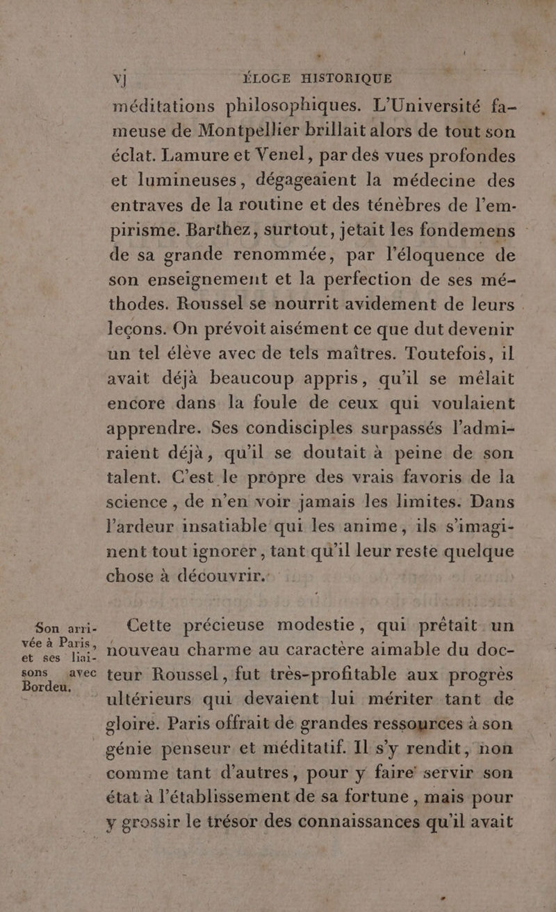 LA Y] ÉLOGE HISTORIQUE méditations philosophiques. L'Université fa- meuse de Montpellier brillait alors de tout son éclat. Lamure et Venel, par des vues profondes et lumineuses, dégageaient la médecine des entraves de la routine et des ténèbres de l’em- pirisme. Barthez, surtout, jetait les fondemens de sa grande renommée, par l’éloquence de son enseignement et la perfection de ses mé- thodes. Roussel se nourrit avidement de leurs . lecons. On prévoit aisément ce que dut devenir un tel élève avec de tels maîtres. Toutefois, 1l avait déjà beaucoup appris, qu'il se mélait encore dans la foule de ceux qui voulaient apprendre. Ses condisciples surpassés l’admi- Son arri- vée à Paris, et ses liai- sons avec Bordeu. talent. C’est le propre des vrais favoris de la science , de n’en voir jamais les limites. Dans l’'ardeur insatiable qui les anime, ils s’imagi- nent tout ignorer, tant qu'il leur reste quelque chose à découvrir. Cette précieuse modestie, qui prétait un nouveau charme au caractère aimable du doc- teur Roussel , fut très-profitable aux progrès ultérieurs qui devaient lui mériter tant de gloire. Paris offrait de grandes ressources à son comme tant d’autres, pour y faire servir son état à l’établissement de sa fortune , mais pour