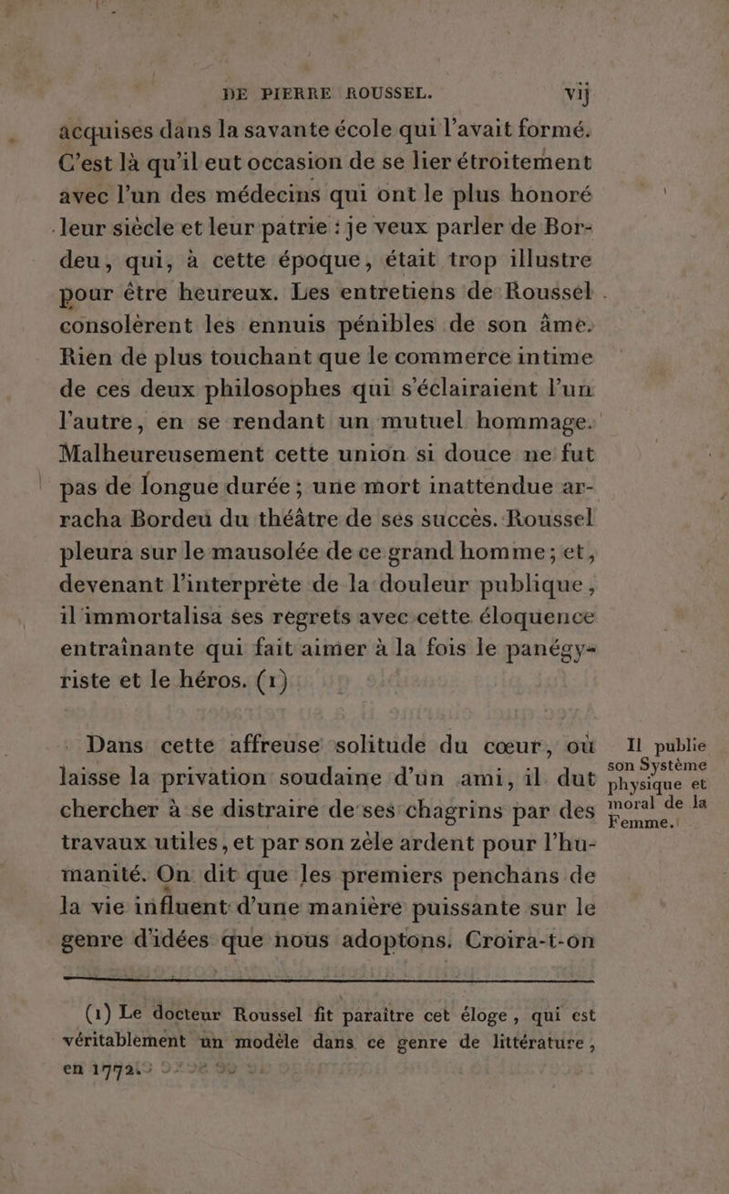 acquises dans la savante école qui l'avait formé. C’est là qu'il eut occasion de se lier étroitement avec l’un des médecins qui ont le plus honoré leur siècle et leur patrie : je veux parler de Bor- deu, qui, à cette époque, était trop illustre consolerent les ennuis pénibles de son âme. Rien de plus touchant que le commerce intime de ces deux philosophes qui s'éclairaient Fun Malheureusement cette union si douce ne fut pas de longue durée ; une mort inattendue ar- racha Bordeu du théâtre de sés succes. Roussel pleura sur le mausolée de ce grand homme; et, devenant l'interprète de la douleur publique, il'immortalisa ses regrets avec cette éloquence entrainante qui fait aimer à la fois le panégy- riste et le héros. (1) Dans cette affreuse solitude du cœur, où laisse la privation soudaine d’ün ami, il dut chercher à se distraire de‘ses'chagrins par des travaux utiles ,et par son zèle ardent pour l’hu- manité, On dit que les premiers penchans de la vie influent d’une manière puissante sur le genre d'idées que nous adoptons. Croira-t-on (1) Le docteur Roussel fit paraître cet éloge, qui est véritablement un modèle dans ce genre de littérature, en 174212 272€ 90 9: Il publie son Système physique et moral de a Femme.!
