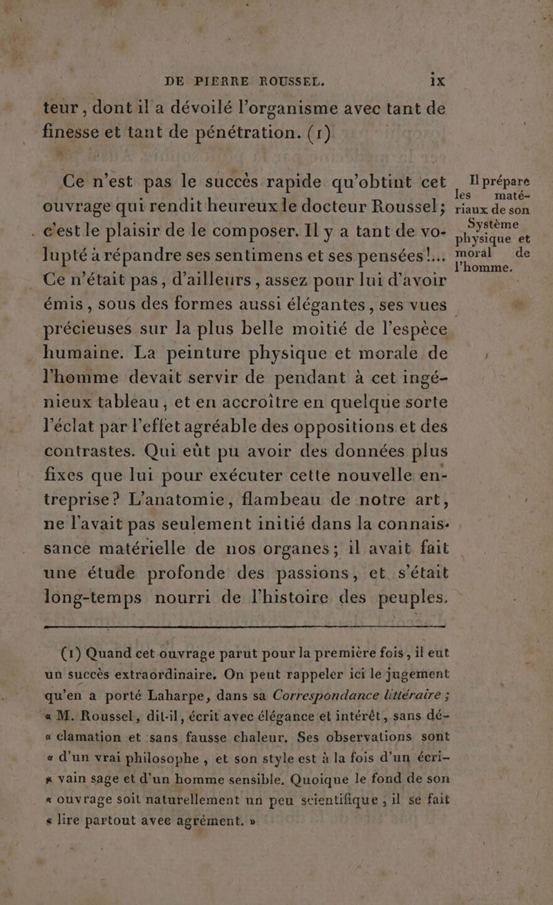 teur , dont 1l a dévoilé l'organisme avec tant de finesse et tant de pénétration. (r) Ce n’est pas le succès rapide qu'obtint cet ouvrage qui rendit heureux le docteur Roussel; . c'est le plaisir de le composer. Il y a tant de vo- Jupté à répandre ses sentimens et ses pensées!... Ce n’était pas, d’ailleurs , assez pour lui d’avoir émis , sous des formes aussi élégantes , ses vues Il prépare les maté- riaux de son Système hysique et CRT de l’homme, humaine. La peinture physique et morale de l'homme devait servir de pendant à cet ingé- nieux tableau , et en accroitre en quelque sorte l'éclat par l'effet agréable des oppositions et des contrastes. Qui eüt pu avoir des données plus fixes que lui pour exécuter cette nouvelle en- treprise? L’anatomie, flambeau de notre art, ne l'avait pas seulement initié dans la connais: sance matérielle de nos organes; il avait fait une étude profonde des passions, et. s'était long-temps nourri de l’histoire des peuples. (1) Quand cet ouvrage parut pour la première fois, il eut un succès extraordinaire. On peut rappeler ici le jugement qu’en a porté Laharpe, dans sa Correspondance littéraire ; « M. Roussel, dil:il, écrit avec élégance et intérêt, sans dé- « Clamation et sans fausse chaleur. Ses observations sont « d’un vrai philosophe , et son style est à la fois d’un écri- # vain sage et d’un homme sensible, Quoique le fond de son . « ouvrage soil naturellement un peu scientifique , il se fait « lire partout avee agrément. »
