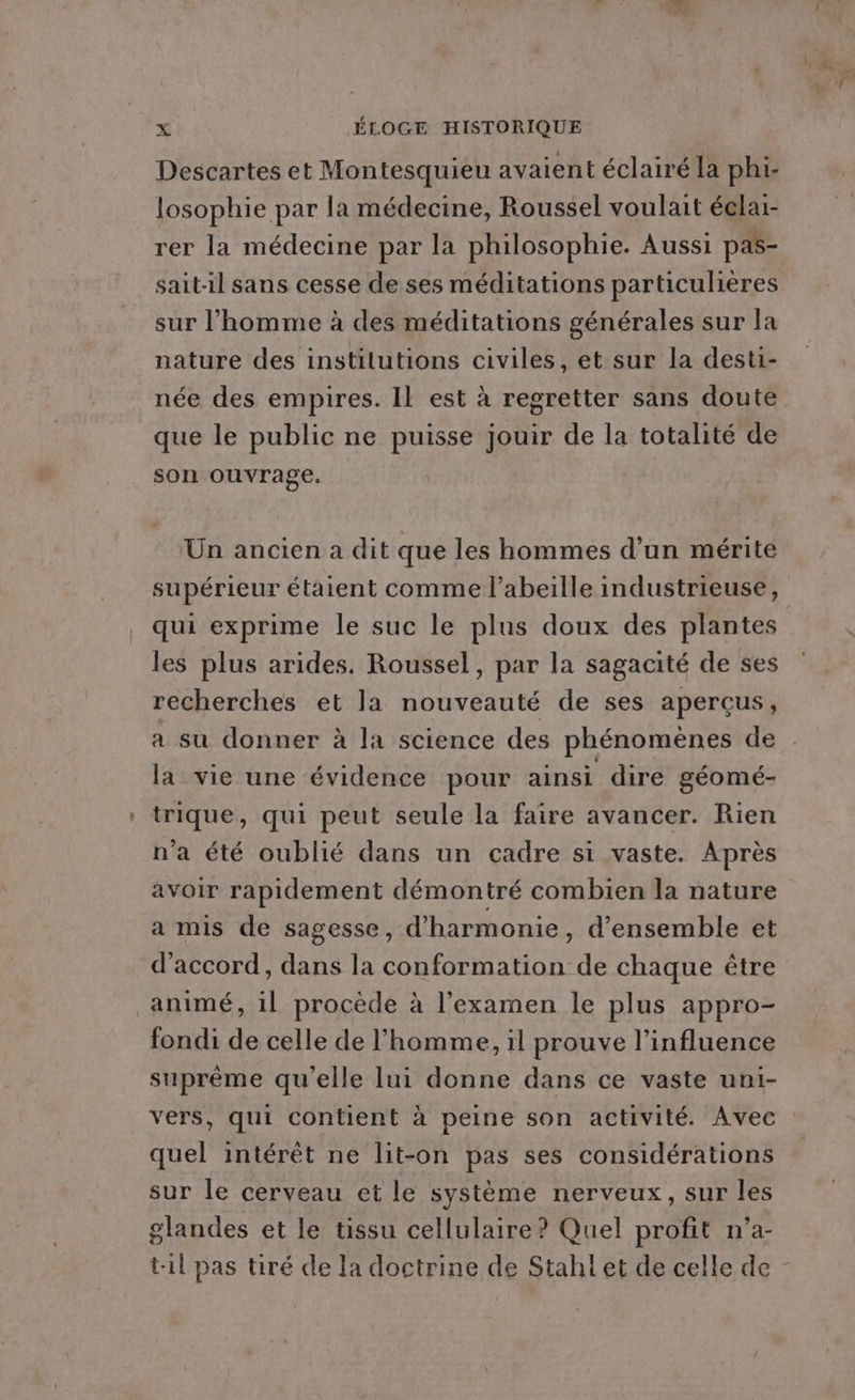 Descartes et Montesquieu avaient éclairé la phi- losophie par la médecine, Roussel voulait éelai- rer la médecine par la philosophie. Aussi pas- sait-il sans cesse de ses méditations particulières sur l’homme à des méditations générales sur la nature des institutions civiles, et sur la desti- née des empires. Il est à regretter sans doute que le public ne puisse jouir de la totalité de son ouvrage, Un ancien a dit que les hommes d’un mérite supérieur étaient comme l'abeille industrieuse, qui exprime le suc le plus doux des plantes les plus arides. Roussel, par la sagacité de ses recherches et la nouveauté de ses aperçus, a su donner à la science des phénomènes de la vie une évidence pour ainsi dire géomé- trique, qui peut seule la faire avancer. Rien n'a été oublié dans un cadre si vaste. Après avoir rapidement démontré combien la nature a mis de sagesse, d'harmonie, d'ensemble et d'accord, dans la conformation de chaque être animé, il procède à l'examen le plus appro- fondi de celle de l’homme, il prouve l'influence suprème qu'elle lui donne dans ce vaste uni- vers, qui contient à peine son activité. Avec quel intérêt ne lit-on pas ses considérations sur le cerveau et le système nerveux, sur les glandes et le tissu cellulaire? Quel profit n’a- til pas tiré de la doctrine de Stahl et de celle de -