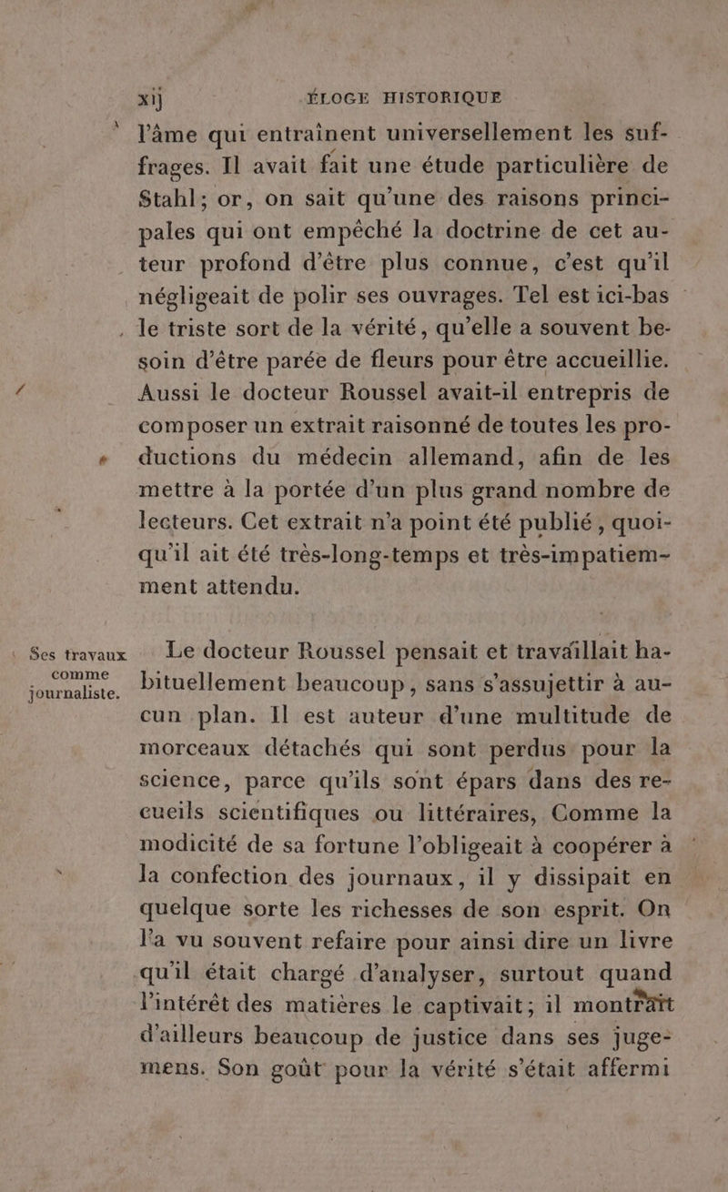 l'âme qui entraînent universellement les suf- frages. Il avait fait une étude particulière de Stahl; or, on sait qu'une des raisons princi- pales qui ont empêché la doctrine de cet au- teur profond d’être plus connue, c’est qu'il négligeait de polir ses ouvrages. Tel est ici-bas ‘ Ses travaux comme journaliste. soin d’être parée de fleurs pour être accueillie. Aussi le docteur Roussel avait-il entrepris de composer un extrait raisonné de toutes les pro- ductions du médecin allemand, afin de les lecteurs. Cet extrait n’a point été publié, quoi- qu'il ait été très-long-temps et très-impatiem- ment attendu. Le docteur Roussel pensait et travaillait ha- bituellement beaucoup, sans s’assujettir à au- cun plan. Il est auteur d’une multitude de morceaux détachés qui sont perdus pour la science, parce qu'ils sont épars dans des re- cueils scientifiques ou littéraires, Comme la modicité de sa fortune l’obligeait à coopérer à la confection des journaux, il y dissipait en quelque sorte les richesses de son esprit. On l'a vu souvent refaire pour ainsi dire un livre l’intérêt des matières le captivait; 1l montrait d'ailleurs beaucoup de justice dans ses juge: mens. Son goût pour la vérité s'était affermi