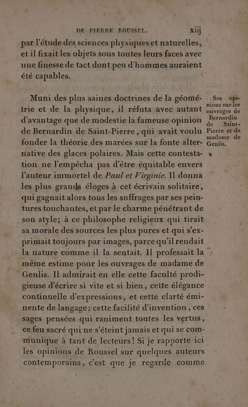 par étude. des sciences physiques et naturelles, et il fixait les objets sous toutes leurs faces avec une finesse de tact dont peu d'hommes auraient été capables. trie et de la physique, il réfuta avec autant d'avantage que de modestie la fameuse opinion de Bernardin de Saint-Pierre , qui avait voulu fonder la théorie des marées sur la fonte alter- native des glaces polaires. Mais cette contesta- ton ne l'empêcha pas d’être équitable envers l’auteur immortel de Paul et Virginie. I donna les plus grands éloges à cet écrivain solitaire, qui gagnait alors tous les suffrages par ses pein- tures touchantes, et par le charme pénétrant de son style; à ce philosophe religieux qui tirait sa morale des sources les plus pures et qui s’ex- primait toujours par images, parce qu'il rendait même estime pour les ouvrages de madame de Genlis. Il admirait en elle cette faculté prodi- gieuse d'écrire si vite et si bien, cette élégance continuelle d'expressions, et cette clarté émi- nente de langage: cette facilité d'invention , ces sages pensées qui raniment toutes les vertus, ce feu sacré quines éteint jamais et qui se comM- munique à tant de lecteurs! Si je rapporte iC1 les opinions de Roussel sur quelques auteurs contemporains, c’est que je regarde comme Ses Opi- nions sur les ouvrages de Bérnardii de Saint- Pierre et de madame de Genlis. L 7