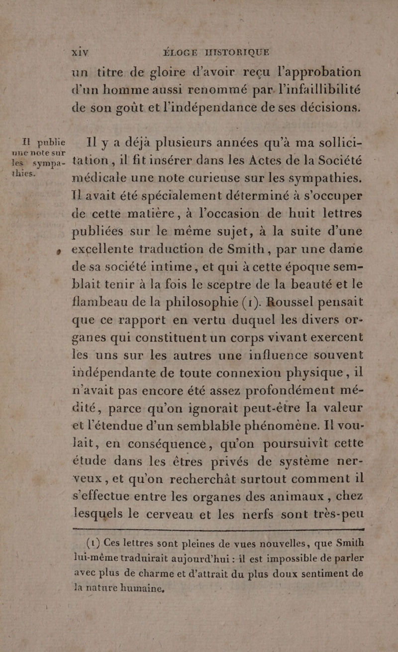 I publie une note sur les sympa- thies. XIV ÉLOGE HISTORIQUE un titre de gloire d’avoir reçu l’approbation d’un homme aussi renommé par. l'infaillibilité de son goût et l'indépendance de ses décisions. Il y a déjà plusieurs années qu’à ma sollici- tation , il fit insérer dans les Actes de la Société médicale une note curieuse sur les sympathies. Il avait été spécialement déterminé à s'occuper de cette matière, à l’occasion de huit lettres publiées sur le même sujet, à la suite d’une excellente traduction de Smith, par une dame de sa société intime, et qui à cette époque sem- flambeau de la philosophie (r). Roussel pensait que ce rapport en vertu duquel les divers or- ganes qui constituent un corps vivant exercent les uns sur les autres une influence souvent indépendante de toute connexion physique, il n'avait pas encore été assez profondément mé- dité, parce qu’on ignorait peut-être la valeur et l'étendue d’un semblable phénomène. Il vou- lait, en conséquence, qu'on poursuivit cette étude dans les êtres privés de système ner- veux, et qu'on recherchàât surtout comment il s'effectue entre les organes des animaux , chez lesquels le cerveau et les nerfs sont très-peu (1) Ces lettres sont pleines de vues nouvelles, que Smith lui-même traduirait aujourd’hui :-il est impossible de parler avec plus de charme et d’attrait du plus doux sentiment de Ja nature humaine,