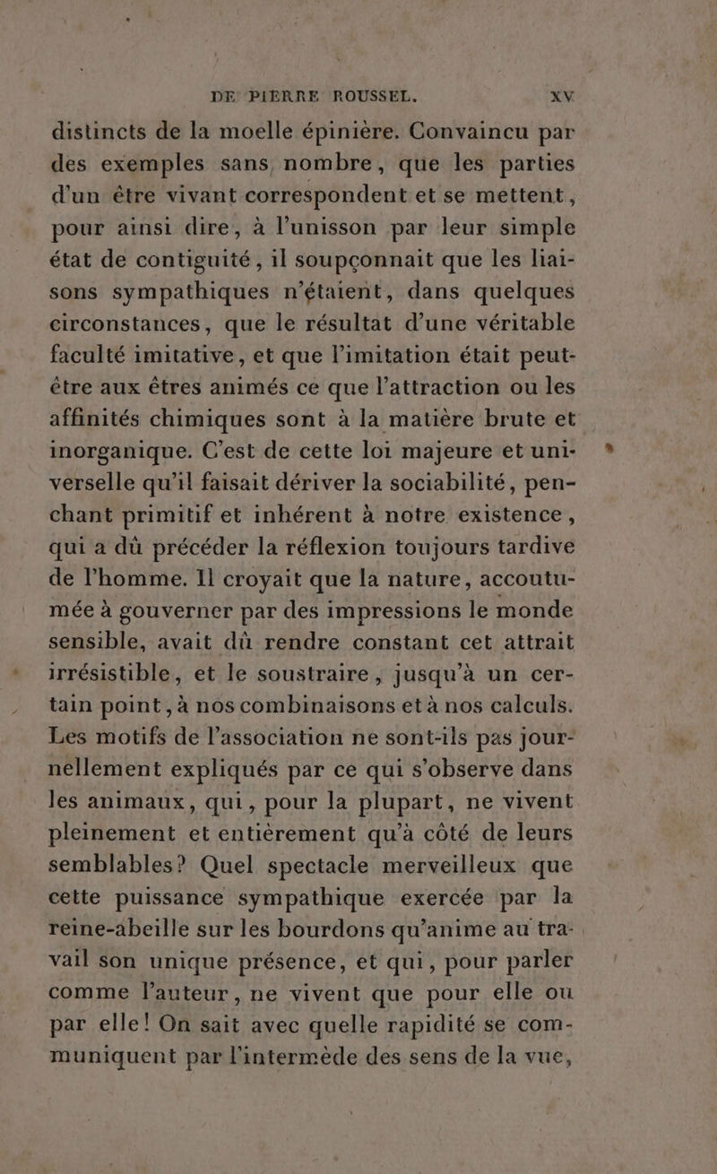distincts de la moelle épinière. Convaincu par des exemples sans, nombre, que les parties d'un être vivant correspondent etse mettent, pour ainsi dire, à l'unisson par leur simple état de contiguité , 1l soupçonnait que les liai- sons sympathiques n'étaient, dans quelques circonstances, que le résultat d’une véritable faculté imitative, et que limitation était peut- être aux êtres animés ce que l'attraction ou les affinités chimiques sont à la matière brute et inorganique. C'est de cette loi majeure et uni- verselle qu’il faisait dériver la sociabilité, pen- chant primitif et inhérent à notre existence, qui a dü précéder la réflexion toujours tardive de l’homme. Il croyait que la nature, accoutu- mée à gouverner par des impressions le monde sensible, avait dû rendre constant cet attrait irrésistible, et le soustraire, jusqu’à un cer- tain point, à nos combinaisons et à nos calculs. Les motifs de l'association ne sont-ils pas jour- néllement expliqués par ce qui s’observe dans les animaux, qui, pour la plupart, ne vivent pleinement et entièrement qu’à côté de leurs semblables? Quel spectacle merveilleux que cette puissance sympathique exercée par la reine-abeille sur les bourdons qu’anime au tra vail son unique présence, et qui, pour parler comme l’auteur , ne vivent que pour elle ou par elle! On sait avec quelle rapidité se com- muniquent par l'intermède des sens de la vue,