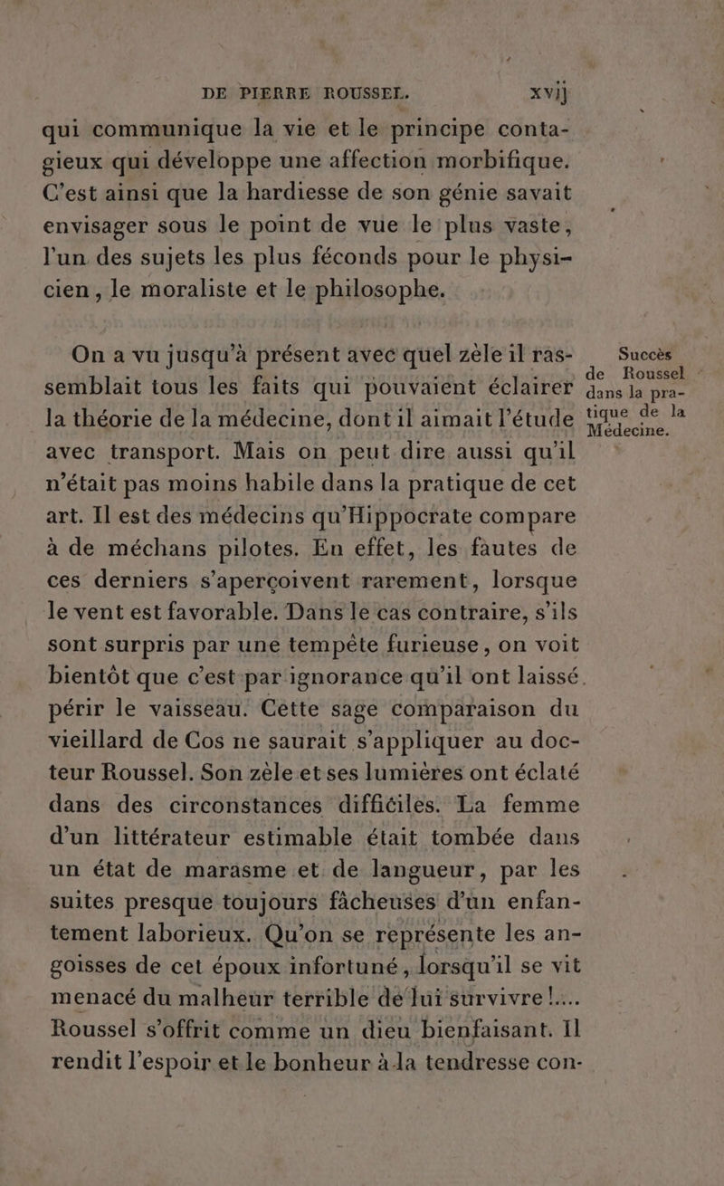 qui communique la vie et le principe conta- gieux qui développe une affection morbifique. C’est ainsi que la hardiesse de son génie savait envisager sous le point de vue le plus vaste, l'un des sujets les plus féconds pour le physi- cien, le moraliste et le philosophe. On a vu jusqu’à présent avec quel zèle il ras- semblait tous les faits qui pouvaient éclairer la théorie de la médecine, dont 1l aimait l’étude avec transport. Mais on peut dire aussi qu'il n'était pas moins habile dans la pratique de cet art. Il est des médecins qu'Hippocrate compare à de méchans pilotes. En effet, les fautes de ces derniers s’aperçoivent rarement, lorsque Je vent est favorable. Dans le cas contraire, s'ils sont surpris par une tempête furieuse, on voit périr le vaisseau. Cêètte sage comparaison du vieillard de Cos ne saurait s'appliquer au doc- teur Roussel. Son zèle et ses lumières ont éclaté dans des circonstances difficiles. La femme d’un littérateur estimable était tombée dans un état de marasme et de langueur, par les suites presque toujours fâcheuses d’un enfan- tement laborieux. Qu'on se représente les an- goisses de cet époux infortuné, lorsqu'il se vit Roussel s’offrit comme un dieu bienfaisant. Il rendit l'espoir et le bonheur à-la tendresse con- Succès de Roussel : dans la pra- tique de la Médecine.