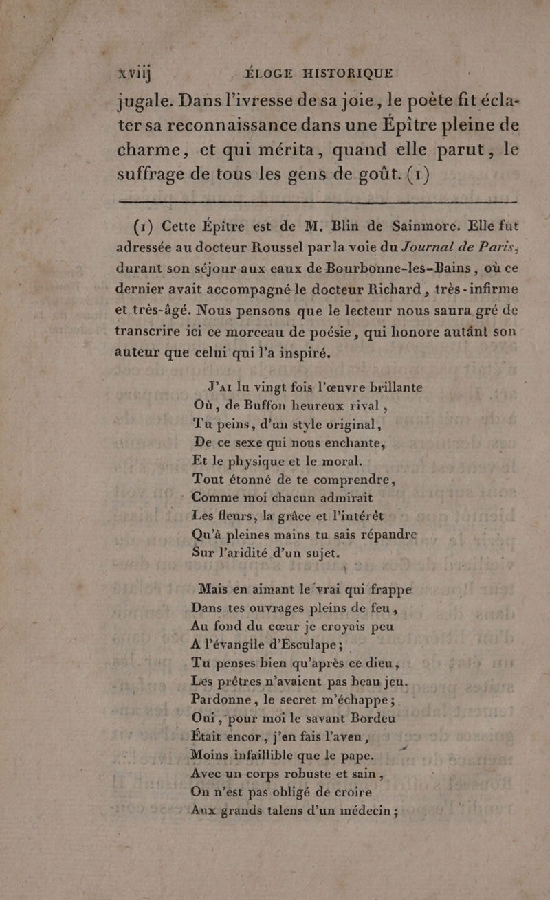 jugale. Dans l'ivresse de sa joie, le poète fit écla- ter sa reconnaissance dans une Épitre pleine de charme, et qui mérita, quand elle parut ysle suffrage de tous les gens de goût. (1) (x) Cette Épitre est de M. Blin de Sainmore. Elle fut adressée au docteur Roussel par la voie du Journal de Paris, durant son séjour aux eaux de Bourbonne-les-Bains , où ce dernier avait accompagné le docteur Richard , très -infirme et très-âgé. Nous pensons que le lecteur nous saura gré de transcrire ici ce morceau de poésie, qui honore autänt son auteur que celui qui l’a inspiré. J’ar lu vingt fois l’œuvre brillante Où , de Buffon heureux rival, Tu peins, d’un style original, De ce sexe qui nous enchante, Et le physique et le moral. Tout étonné de te comprendre, Comme moi chacun admirait Les fleurs, la grâce et l’intérêt Qu’à pleines mains tu sais répandre Sur l’aridité d’un sujet. \ Mais en aimant le vrai qui frappe Dans tes ouvrages pleins de feu, Au fond du cœur je croyais peu À l’évangile d’Esculape; Tu penses bien qu'après ce dieu, Les prêtres n’avaient pas beau jeu. Pardonne, le secret m’échappe;. Oui, pour moi le sayant Bordeu . Était encor, j’en fais l’aveu , Moins infaillible que le pape. Avec un corps robuste et sain, On n’est pas obligé de croire Aux grands talens d’un médecin ;