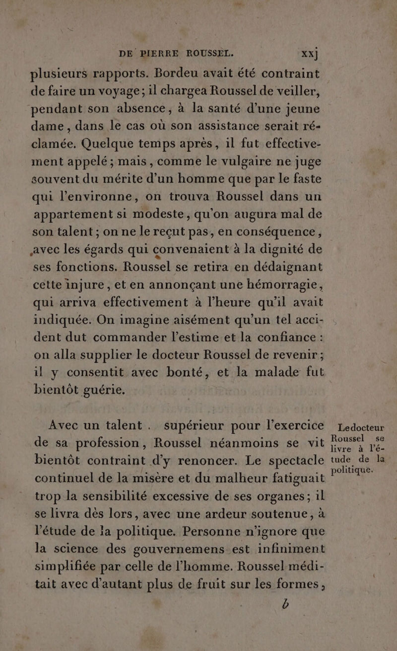 plusieurs rapports. Bordeu avait été contraint de faire un voyage; il chargea Roussel de veiller, pendant son absence, à la santé d’une jeune dame , dans le cas où son assistance serait ré- clamée. Quelque temps après, il fut effective- ment appelé; mais , comme le vulgaire ne juge souvent du mérite d’un homme que par le faste qui l’environne, on trouva Roussel dans un appartement si modeste, qu'on augura mal de son talent ; on ne le reçut pas, en conséquence, avec les égards qui convenaient à la dignité de ses fonctions. Roussel se retira en dédaignant cette injure , et en annonçant une hémorragie, qui arriva effectivement à l’heure qu'il avait indiquée. On imagine aisément qu'un tel acci- dent dut commander l'estime et la confiance : on alla supplier le docteur Roussel de revenir ; il y consentit avec bonté, et la malade fut bientôt guérie. Avec un talent. supérieur pour l'exercice de sa profession, Roussel néanmoins se vit bientôt contraint d'y renoncer. Le spectacle continuel de la misère et du malheur fatiguait trop la sensibilité excessive de ses organes; 1l se livra dés lors, avec une ardeur soutenue, à ‘étude de la politique. Personne n’ignore que la science des gouvernemens est infiniment simplifiée par celle de l’homme. Roussel médi- tait avec d'autant plus de fruit sur les formes, b Ledocteur Roussel 5e livre à l’é- tude de la politique.