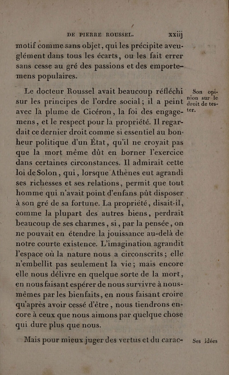 4 DE PIERRE ROUSSEL. XXII] motif comme sans objet, qui les précipite aveu- glément dans tous les écarts, ou les fait errer sans cesse au gré des passions et des emporte- mens populaires. Le docteur Roussel avait beaucoup réfléchi sur les principes de l’ordre social; 1l a peint avec la plume de Cicéron, la foi des engage- mens, et le respect pour la propriété. Il regar- dait ce dernier droit comme si essentiel au bon: heur politique d’un État, qu'il ne croyait pas que là mort même düt en borner l'exercice dans certaines circonstances. Il admirait cette loi deSolon, qui, lorsque Athènes eut agrandi ses richesses et ses relations, permit que tout Son opi- nion sur le droit de tes- ter. à son gré de sa fortune. La propriété, disait-il, comme la plupart des autres biens, perdrait beaucoup de ses charmes, si, par la pensée, on ne pouvait en étendre la jouissance au-delà de notre courte existence. L’imagination agrandit l’espace où la nature nous a circonscrits; elle n'embellit pas seulement la vie; mais encore elle nous délivre en quelque sorte de la mort, en nous faisant espérer de nous survivre à nous- mêmes par les bienfaits, en nous faisant croire qu'après avoir cessé d’être , nous tiendrons en- core à ceux que nous aimons par quelque chose qui dure plus que nous. Mais pour mieux juger des vertus et du carac- Ses idées