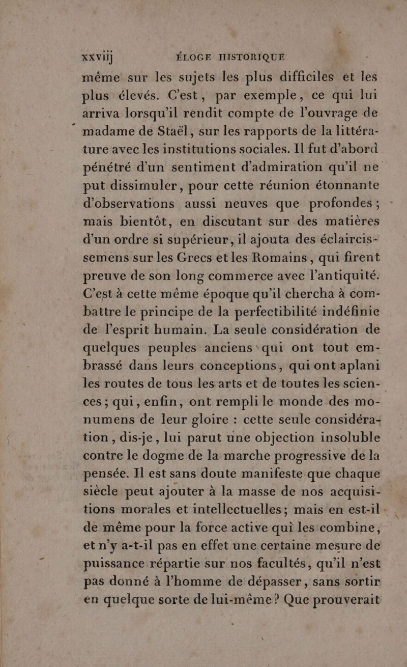 même sur les sujets les plus difficiles et les plus élevés. C'est, par exemple, ce qui lui arriva lorsqu'il rendit compte de l'ouvrage de madame de Staël, sur les rapports de la littéra- ture avec les institutions sociales. Il fut d’abord pénétré d’un sentiment d'admiration qu'il ne put dissimuler, pour cette réunion étonnante d'observations aussi neuves que profondes ; mais bientôt, en discutant sur des matières d’un ordre si supérieur, il ajouta des éclaircis- semens sur les Grecs et les Romains, qui firent preuve de son long commerce avec l'antiquité. C’est à cette même époque qu'il chercha à com- battre le principe de la perfectibilité indéfinie de l'esprit humain. La seule considération de quelques peuples anciens'qui ont tout em- brassé dans leurs conceptions, qui ont aplani les routes de tous les arts et de toutes les scien- ces ; qui, enfin, ont rempli le monde des mo- numens de leur gloire : cette seule considéra- tion , dis-je, lui parut une objection insoluble contre le dogme de la marche progressive de la pensée. Il est sans doute manifeste que chaque siècle peut ajouter à la masse de nos acquisi- tions morales et intellectuelles; mais en est-il. de même pour la force active qui les combine, et n'y a-t-1l pas en effet une certaine mesure de puissance répartie sur nos facultés, qu'il n’est pas donné à l’homme de dépasser, sans sortir en quelque sorte de Iui-même ? Que prouverait