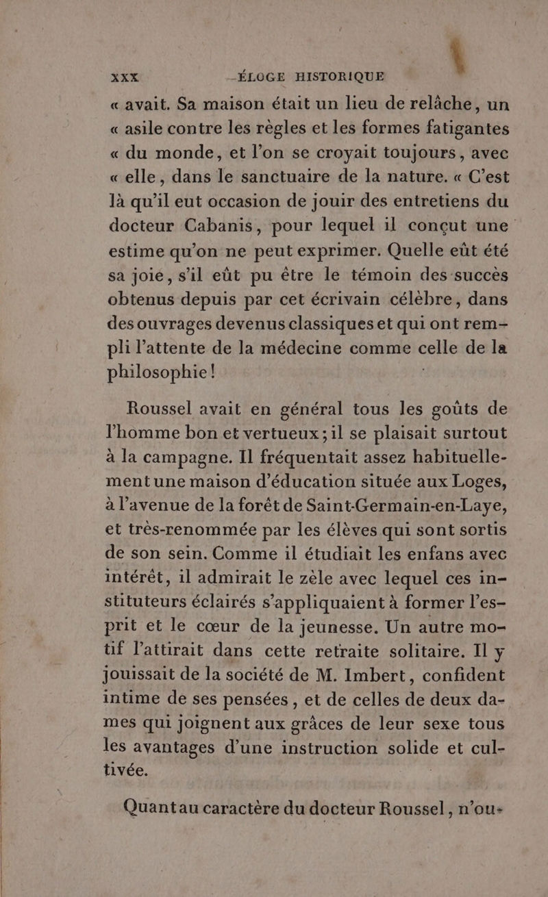 «avait, Sa maison était un lieu de relâche, un « asile contre les règles et les formes fatigantes « du monde, et l’on se croyait toujours, avec «elle, dans le sanctuaire de la nature. « C’est là qu’il eut occasion de jouir des entretiens du docteur Cabanis, pour lequel il conçut une estime qu’on ne peut exprimer. Quelle eût été sa joie, s’il eùt pu être le témoin des succès obtenus depuis par cet écrivain célèbre, dans des ouvrages devenus classiques et qui ont rem- pli l'attente de la médecine comme celle de la philosophie! | XXX _ÉLOGE HISTORIQUE Roussel avait en général tous les gouts de l'homme bon et vertueux ; il se plaisait surtout à la campagne. Il fréquentait assez habituelle- mentune maison d'éducation située aux Loges, à l'avenue de la forêt de Saint Germain-en-Laye, et très-renommée par les élèves qui sont sortis de son sein. Comme il étudiait les enfans avec intérêt, il admirait le zèle avec lequel ces in- sututeurs éclairés s’appliquaient à former l’es- prit et le cœur de la jeunesse. Un autre mo- tif l’attirait dans cette retraite solitaire. Il y jouissait de la société de M. Imbert, confident intime de ses pensées , et de celles de deux da- mes qui joignent aux grâces de leur sexe tous les avantages d’une instruction solide et cul- tivée. | Quantau caractère du docteur Roussel, n’ou: