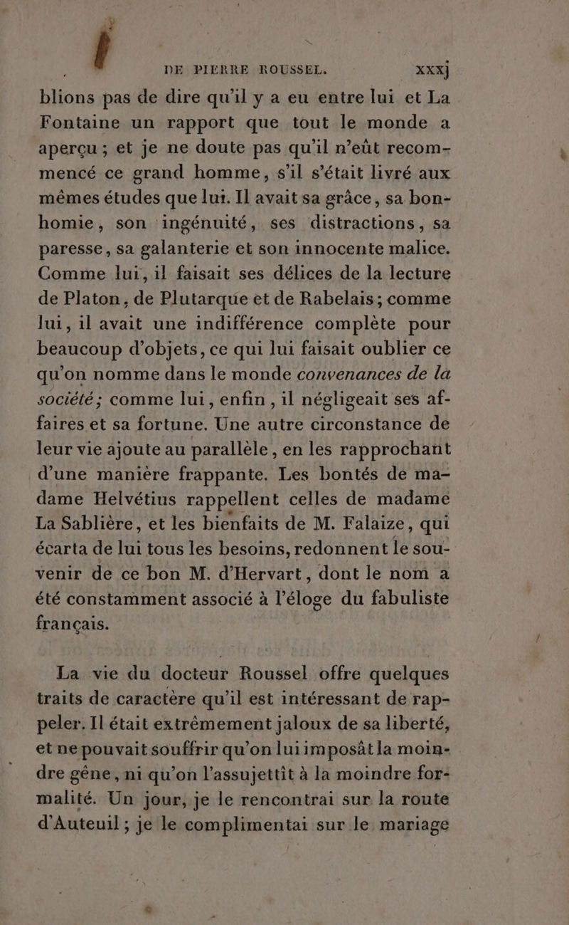 ÿ ( DE PIÉÈRRE ROUSSEL. XXX] blions pas de dire qu'il y a eu entre lui et La Fontaine un rapport que tout le monde a aperçu ; et je ne doute pas qu’il n’eùt recom- mencé ce grand homme, s'il s'était livré aux mêmes études que lur. Il avait sa grâce, sa bon- homie, son ingénuité, ses distractions, sa paresse, sa galanterie et son innocente malice. Comme lui, il faisait ses délices de la lecture de Platon, de Plutarque et de Rabelais; comme lui, il avait une indifférence complète pour beaucoup d'objets, ce qui lui faisait oublier ce qu'on nomme dans le monde convenances de la société; comme lui, enfin, il négligeait ses af- faires et sa fortune. Une autre circonstance de leur vie ajoute au parallèle , en les rapprochant d’une manière frappante. Les bontés de ma- dame Helvétius rappellent celles de madame La Sablière, et les bienfaits de M. Falaize, qui écarta de lui tous les besoins, redonnent le sou- venir de ce bon M. d'Hervart , dont le nom à été constamment associé à l'éloge du fabuliste français. La vie du docteur Roussel offre quelques traits de caractère qu’il est intéressant de rap- peler. Il était extrêmement jaloux de sa liberté, et nepouvait souffrir qu’on luiimposât la moin- dre gêne, ni qu’on l’assujettit à la moindre for- malité. Un jour, je le rencontrai sur la route d'Auteuil ; je le complimentai sur le mariage
