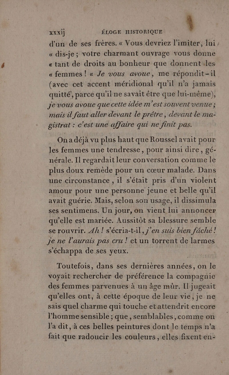 ' d'un de ses frères. « Vous devriez l’imiter, lui; « dis-je; votre charmant ouvrage vous donne « tant de droits au bonheur que donnent les « femmes ! « Je vous avoue, me répondit-il (avec cet accent méridional qu'il n'a jamais quitté’, parce qu’ilne savait être que lui-même), XXXi] ÉLOGE HISTORIQUE Je vous avoue que celte idée m'est souvent venue ; mais il faut aller devant le prétre, devant le ma- . Onadéjà vu plus haut que Roussel avait pour les femmes une tendresse, pour ainsi dire, gé- nérale. Il regardait leur conversation comme le plus doux remède pour un cœur malade. Dans une circonstance , 1l s'était pris d’un violent amour pour une personne jeune et belle qu'il avait guérie. Mais, selon son usage, il dissimula ses sentimens. Un jour, on vient lui annoncer qu'elle est mariée. Aussitôt sa blessure semble se rouvrir. 4h ! s'écria-t-il, j'en suis bien fäché! s'échappa de ses yeux. Toutefois, dans ses dernières années, on le voyait rechercher de préférence la compagnie des femmes parvenues à un âge mür. Il jugeait qu'elles ont, à cette époque de leur vie, je ne sais quel charme qui touche etattendrit encore l'homme sensible ; que , semblables ,comme on l'a dit, à ces belles peintures dont le temps n’a fait que radoucir les couleurs , elles fixent en-