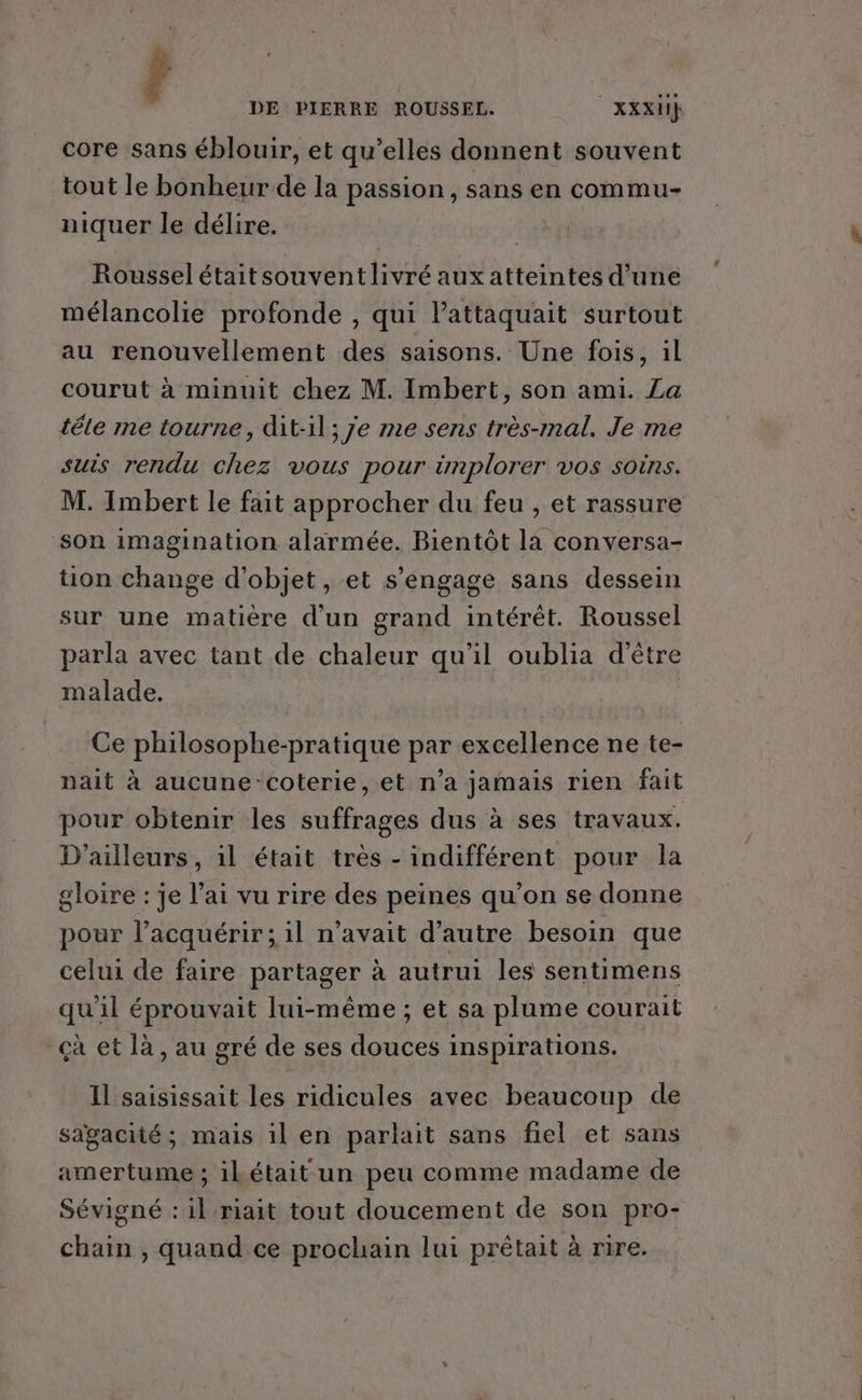 core sans éblouir, et qu’elles donnent souvent tout le bonheur de la passion, sans en commu- niquer le délire. DE PIERRE ROUSSEL. | XXXH} Roussel étaitsouventlivré aux atteintes d’une mélancolie profonde , qui lattaquait surtout au renouvellement des saisons. Une fois, il courut à minuit chez M. Imbert, son ami. La tête me tourne, dit-il; 7e me sens très-mal. Je me suis rendu chez vous pour implorer vos soins. M. Imbert le fait approcher du feu , et rassure son imagination alarmée. Bientôt là conversa- tion change d'objet, et s'engage sans dessein sur une matière d'un grand intérêt. Roussel parla avec tant de chaleur qu'il oublia d’être malade. Ce philosophe-pratique par excellence ne te- nait à aucune-‘coterie, et n’a jamais rien fait pour obtenir les suffrages dus à ses travaux. D'ailleurs, il était très - indifférent pour la gloire : je l'ai vu rire des peines qu’on se donne pour l’acquérir; il n'avait d'autre besoin que celui de faire partager à autrui les sentimens qu'il éprouvait lui-même ; et sa plume courait çà et là, au gré de ses douces inspirations. Il saisissait les ridicules avec beaucoup de saägacité ; mais il en parlait sans fiel et sans amertume ; ikétait un peu comme madame de Sévigné : il riait tout doucement de son pro- chain , quand ce prochain lui prétait à rire.