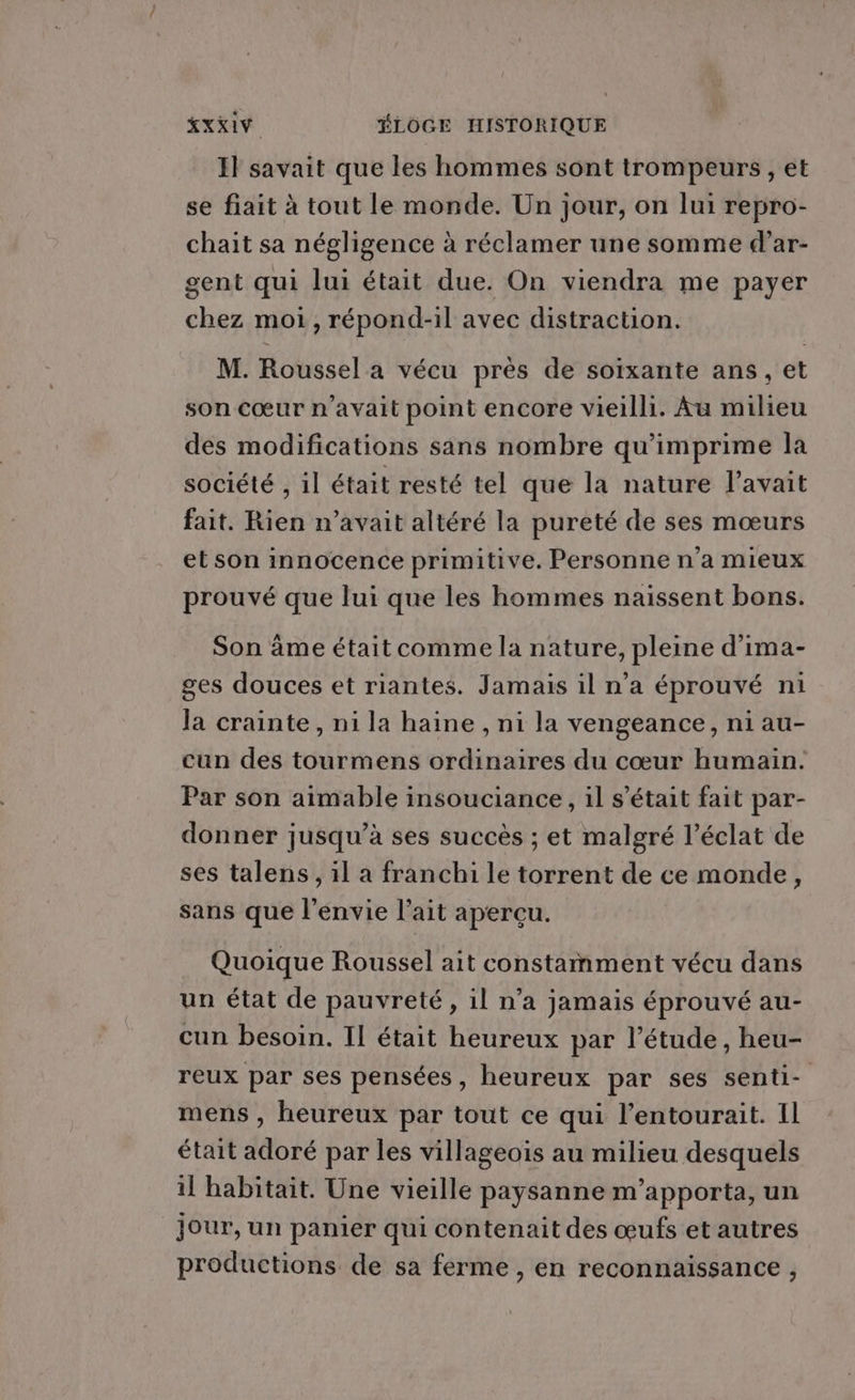 KXXIY ÉLOÔGE HISTORIQUE Il savait que les hommes sont trompeurs , et se fiait à tout le monde. Un jour, on lui repro- chait sa négligence à réclamer une somme d’ar- gent qui lui était due. On viendra me payer chez moi, répond-il avec distraction. M. Roussel a vécu près de soixante ans, et son cœur n'avait point encore vieilli. Au milieu des modifications sans nombre qu'imprime la société , il était resté tel que la nature l'avait fait. Rien n'avait altéré la pureté de ses mœurs et son innocence primitive. Personne n’a mieux prouvé que lui que les hommes naissent bons. Son âme était comme la nature, pleine d'ima- ges douces et riantes. Jamais il n'a éprouvé ni la crainte, ni la haine , ni la vengeance, ni au- cun des tourmens ordinaires du cœur humain. Par son aimable insouciance, il s'était fait par- donner jusqu’à ses succès ; et malgré l'éclat de ses talens, il a franchi le torrent de ce monde, sans que l'envie l’ait aperçu. Quoique Roussel ait constamment vécu dans un état de pauvreté, il n’a jamais éprouvé au- cun besoin. Il était heureux par l’étude, heu- reux par ses pensées, heureux par ses senti- mens , heureux par tout ce qui l’entourait. Il était adoré par les villageois au milieu desquels 11 habitait. Une vieille paysanne m'apporta, un jour, un panier qui contenait des œufs et autres productions de sa ferme, en reconnaissance ,