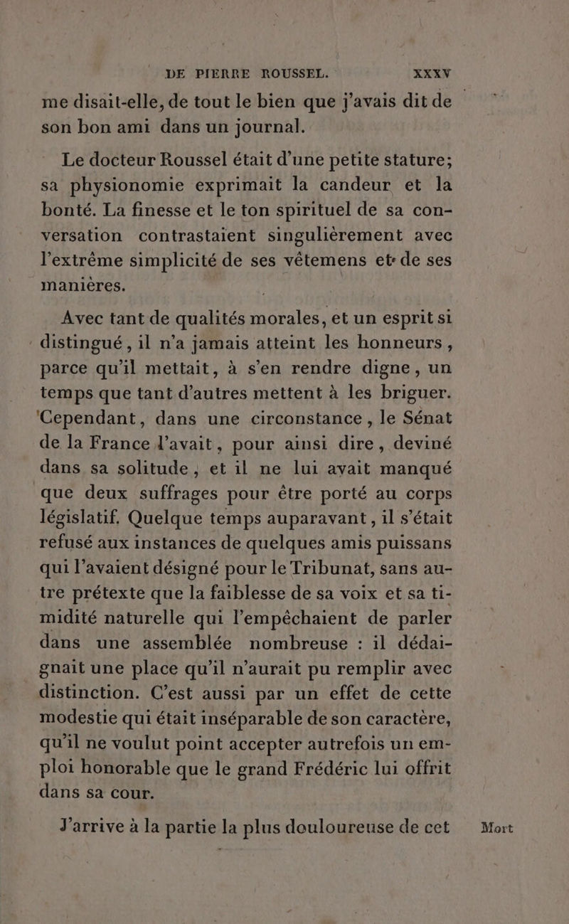 me disait-elle, de tout le bien que j'avais dit de son bon ami dans un journal. Le docteur Roussel était d’une petite stature; sa physionomie exprimait la candeur et la bonté. La finesse et le ton spirituel de sa con- versation contrastaient singulièrement avec l'extrême simplicité de ses vêtemens et: de ses manières. Avec tant de qualités morales, et un esprit si distingué , il n’a jamais atteint les honneurs, parce qu’il mettait, à s’en rendre digne, un temps que tant d’autres mettent à les briguer. ‘Cependant, dans une circonstance , le Sénat de la France l'avait, pour ainsi dire, deviné dans sa solitude , et il ne lui avait manqué que deux suffrages pour être porté au corps législatif, Quelque temps auparavant, il s'était refusé aux instances de quelques amis puissans qui l'avaient désigné pour le Tribunat, sans au- tre prétexte que la faiblesse de sa voix et sa ti- midité naturelle qui l’'empêchaient de parler dans une assemblée nombreuse : il dédai- gnait une place qu’il n'aurait pu remplir avec distinction. C’est aussi par un effet de cette modestie qui était inséparable de son caractère, qu'il ne voulut point accepter autrefois un em- ploi honorable que le grand Frédéric lui offrit dans sa cour. J'arrive à la partie la plus douloureuse de cet Mort