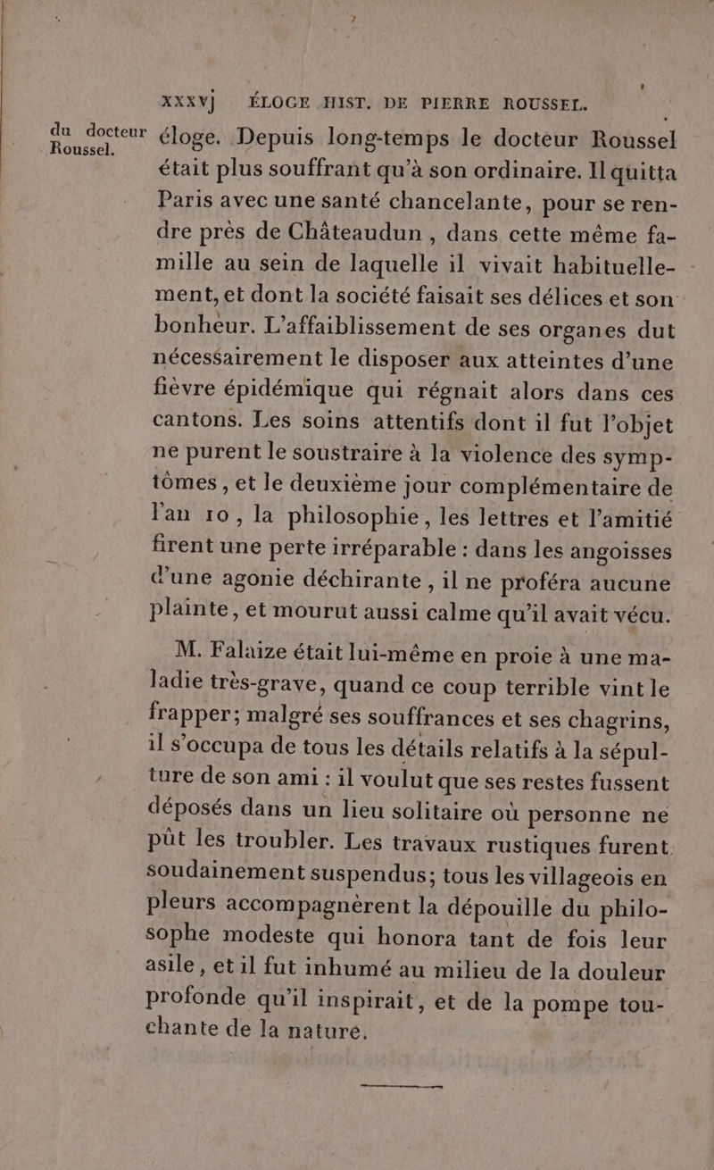 du docteur Roussel. XXXY) ÉLOCGE HIST. DE PIERRE ROUSSEL. éloge. Depuis long-temps le doctèur Roussel était plus souffrant qu’à son ordinaire. Il quitta Paris avec une santé chancelante, pour se ren- dre près de Châteaudun , dans cette même fa- mille au sein de laquelle il vivait habituelle- ment, et dont la société faisait ses délices et son: bonheur. L’affaiblissement de ses organes dut nécessairement le disposer aux atteintes d’une fièvre épidémique qui régnait alors dans ces cantons. Les soins attentifs dont il fut l’objet ne purent le soustraire à la violence des symp- tomes , et le deuxième jour complémentaire de lan ro, la philosophie, les lettres et l'amitié firent une perte irréparable : dans les angoisses d'une agonie déchirante , il ne proféra aucune plainte, et mourut aussi calme qu'il avait vécu. M. Falaize était lui-même en proie à une ma- ladie très-grave, quand ce coup terrible vint le frapper; malgré ses souffrances et ses chagrins, il s’occupa de tous les détails relatifs à la sépul- ture de son ami : il voulut que ses restes fussent déposés dans un lieu solitaire où personne ne püût les troubler. Les travaux rustiques furent. soudainement suspendus; tous les villageois en pleurs accompagnèrent la dépouille du philo- sophe modeste qui honora tant de fois leur asile , et il fut inhumé au milieu de la douleur profonde qu’il inspirait, et de la pompe tou- chante de la nature.