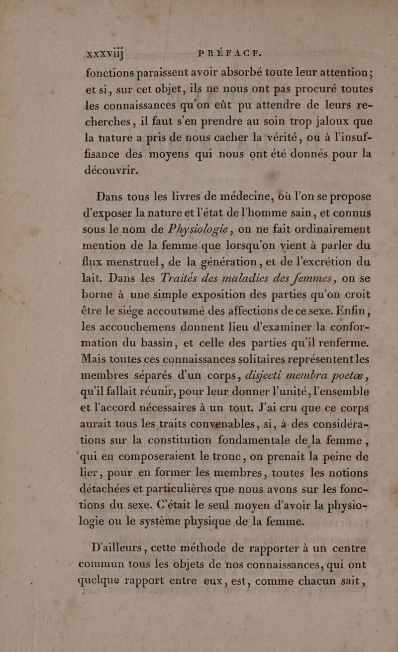 XXXVII] PRÉFACE. fonctions paraissent avoir absorbé toute leur attention; et si, sur cet objet, ils ne nous ont pas procuré toutes les connaissances qu'on eût pu attendre de leurs re- cherches, il faut s'en prendre au soin trop jaloux que la nature a pris de nous cacher la vérité, ou à l’insuf- fisance des moyens qui nous ont été donnés pour la découvrir. Dans tous les livres de médecine, où l’on se propose d'exposer la nature et l’état de l'homme sain, et connus sous le nom de Physiologie, on ne fait ordinairement mention de la femme que lorsqu'on vient à parler du flux menstruel, de’la génération , et de l'excrétion du lait. Dans les Traites des maladies des femmes, on se borne à une simple exposition des parties qu'on croit être le siége accoutumé des affections de ce sexe. Enfin, les accouchemens donnent lieu d'examiner la confor- mation du bassin, et celle des parties quil renferme. Mais toutes ces connaissances solitaires représentent les membres séparés d'un corps, disjecti membra poetæ , qu'il fallait réunir, pour leur donner l’unité, l’ensemble et l'accord nécessaires à un tout. J'ai cru que ce corps aurait tous les traits convenables, si, à des considéra- tions sur la constitution fondamentale de la femme, ‘qui en composeraient le tronc, on prenait la peine de lier, pour en former les membres, toutes les notions détachées et particulières que nous avons sur les fonc- tons du sexe. C'était le seul moyen d’avoir la physio- logie ou le système physique de la femme. D'ailleurs , cette méthode de rapporter à un centre commun tous les objets de nos connaissances, qui ont quelque rapport entre eux, est, comme chacun sait,