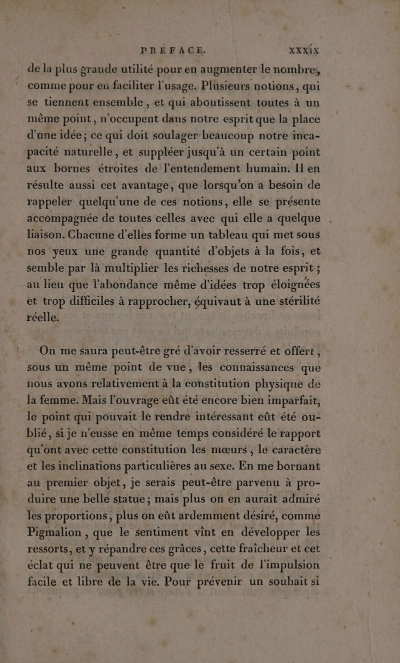 de la plus grande utilité pour en augmenter le nombre; comme pour es faciliter l'usage. Plusieurs notions, qui se tiennent ensemble , et qui aboutissent toutes à un même point, n'occupent dans notre esprit que la place d'ane idée; ce qui doit soulager beaucoup notre inca- pacité naturelle , et suppléer jusqu'à un certain point aux bornes étroites de l'entendement humain! Il en résulte aussi cet avantage, que lorsqu'on a besoin de rappeler quelqu'une de ces notions, elle se présente accompagnée de toutes celles avec qui elle a quelque liaison. Chacune d'elles forme un tableau qui met sous nos yeux une grande quantité d'objets à la fois, et semble par là multiplier les richesses de notre esprit ; au lieu que l'abondance même d'idées trop éloignées et trop difficiles à rapprocher, équivaut à une stérilité réelle. | On me saura peut-être gré d’avoir resserré et offért , sous un même point de vue, les connaissances que nous avons relativement à la constitution physique de la femme. Mais l'ouvrage eût été encore bien imparfait, le point qui pouvait le rendre intéressant eût été ou- blié, si je n’eusse en même temps considéré le rapport qu'ont avec cette constitution les mœurs , lé caractère et les inclinations particulières au sexe. En me bornant au premier objet, je serais peut-être parvenu à pro- duire une belle statue ; mais plus on en aurait admiré les proportions, plus on eût ardemment désiré, comme Pigmalion , que le sentiment vint en développer les ressorts, et y répandre ces grâces , cette fraicheur et cet éclat qui ne peuvent être que le fruit de l'impulsion facile et libre de la vie. Pour prévenir un souhait si