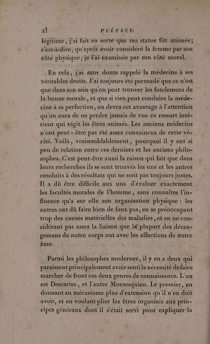 légitime , j'ai fait en sorte que ina statue fût animée; c'est-à-dire, qu'après avoir considéré la femme par son côté physique, je Fai examinée par son côté moral. En cela, j'ai sans doute rappelé la médecine à ses véritables droits. J'ai toujours été persuadé que ce n'est que dans son sein qu'on peut trouver les fondemens de la bonne morale, et que si rien peut conduire la méde- cine à sa perfection, on devra cet avantage à l'attention qu'on aura de ne perdre jamais de vue ce ressort inté- rieur qui régit les êtres animés. Les anciens médecins n’ont peut - être pas été assez convaincus de cette vé- rité. Voilà, vraisemblablement, pourquoi il y eut si peu de relation entre ces derniers et les anciens philo- sophes. C'est peut-être aussi la raison qui fait que dans leurs recherches ils se sont trouvés les uns et les autres conduits à des résultats qui ne sont pas toujours Justes. Il a dû être difficile aux uns d’évaluer exactement les facultés morales de l’homme , sans connaître l’in- fluence qu'a sur elle son organisation physique : les autres ont dû faire bien de faux pas, en se préoccupant trop des causes matérielles des maladies , et en ne con- sidérant pas assez la liaison que If plupart des déran- gemens de notre corps ont avec les affections de notre âme. ER Parmi les philosophes modernes, il y en a deux qui paraissent principalement avoir senti la nécessité defaire marcher de front ces deux genres de connaissance. L'un est Descartes , et l’autre Montesquieu. Le premier, en donnant au mécanisme plus d'extension qu’il n’en doit avoir, ét en voulant plier les êtres organisés aux prin- cipes généraux dont il s'était servi pour expliquer la