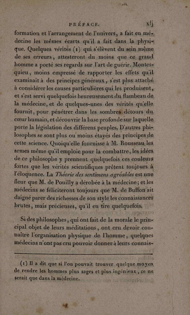 PRÉRAGEE xl] formation et l’arrangement de l'univers, a fait en méy, decine les mêmes écarts qu'il a fait dans la :physis que. Quelques vérités (1) qui s'élèvent du sein même de ses erreurs, attesteront du moins que.ce gvand homme a porté ses regards sur l’art de guérir. Montes- quieu, moins empressé de rapporter les effets quil examinait à des principes généraux, s’est plus attaché à considérer les causes particulières qui les produisent, et s'est servi quelquefois heureusement du flambeau de la médecine, et de quelques-unes des vérités qu'elle fournit, pour pénétrer dans les sombres: détours du cœur humain, et découvrir la base profonde sur laquelle porte la législation des différens peuples, D'autres phi- losophes se sont plus ou moins étayés des principes de cette science. Quoiqu'elle faurnisse à M. Rousseau. les armes même qu'il emploie pour la combattre, les idées de ce philosophe y prennent quelquefois ces couleurs fortes que les vérités scientifiques prêtent toujours à l'éloquence. La Théorie des sentimens agréables est une fleur que M. de Pouilly a dérobée à la médecine; et les médecins se féliciteront toujours qué M. de Buffon ait daigné parer dés richesses de son style les connaissances brutes, mais précieuses, qu'il en tire quelquefois. * Si des philosophes ; qui ont fait de la morale le prin- cipal objet de leurs méditations, ont cru devoir con- naître l’organisation physique de l'homme, quelques médecins n’ont pas cru pouvoir donner à leurs connais- 0 (1) Il a dit que si l’on pouvait trouver quelque moyen de rendre les hommes plus sages et plus ingénieux , ce ne serait que dans la médecine,