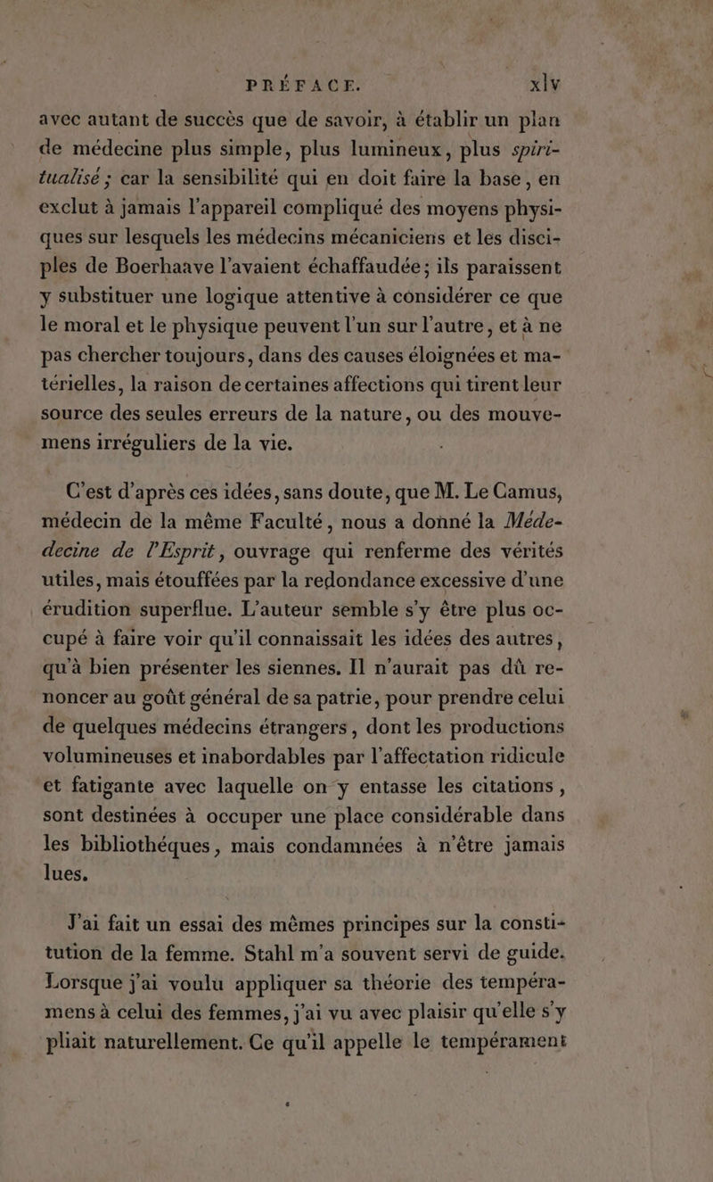 avec autant d succès que de savoir, à établir un plan de médecine plus simple, plus lumineux , plus spiri- tualise ; car la sensibilité qui en doit faire la base , en exclut à jamais l'appareil compliqué des moyens physi- ques sur lesquels les médecins mécaniciens et les disci- ples de Boerhaave l'avaient échaffaudée ; ils paraissent y substituer une logique attentive à considérer ce que le moral et le physique peuvent l’un sur l’autre, et à ne pas chercher toujours, dans des causes éloignées et ma- térielles, la raison de certaines affections qui tirent leur source des seules erreurs de la nature, ou des mouve- mens irréguliers de la vie. C'est d’après ces idées, sans doute, que M. Le Camus, médecin de la même Faculté, nous a donné la Meéde- decine de l'Esprit, ouvrage qui renferme des vérités utiles, mais étouffées par la redondance excessive d’une érudition superflue. L'auteur semble s’y être plus oc- cupé à faire voir qu'il connaissait les idées des autres, qu à bien présenter les siennes. Il n'aurait pas dû re- noncer au goût général de sa patrie, pour prendre celui de quelques médecins étrangers, dont les productions volumineuses et inabordables par l'affectation ridicule et fatigante avec laquelle on y entasse les citations, sont destinées à occuper une place considérable dans les bibliothéques, mais condamnées à n'être jamais lues. J'ai fait un essai des mêmes principes sur la consti- tution de la femme. Stahl m'a souvent servi de guide. Lorsque j'ai voulu appliquer sa théorie des tempéra- mens à celui des femmes, j'ai vu avec plaisir qu'elle s'y pliait naturellement. Ce qu’il appelle le tempérament
