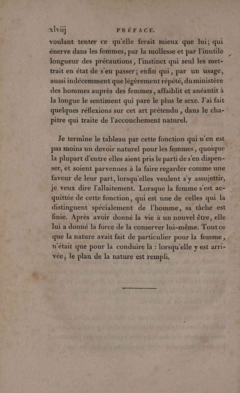 voulant tenter ce qu'elle ferait mieux que lui; qui énerve dans les femmes, par la mollesse et par l'inutile longueur des HA SRAOEA l'instinct qui seul les met- trait en état de s’en passer; enfin F. , par un usage, aussi indécemment que légèrement répété, duministère des hommes auprès des femmes , affaiblit et anéantit à la longue le sentiment qui pare le plus le sexe. J'ai fait quelques réflexions sur cet art prétendu , dans le cha- pitre qui traite de l'accouchement naturel. Je termine le tableau par cette fonction qui n’en est pas moins un devoir naturel pour les femmes, quoique la plupart d’entre elles aient pris le parti de s’en dispen- ser, et soient parvenues à la faire regarder comme une faveur de leur part, lorsqu'elles veulent s'y assujettir, je veux dire l'allaitement. Lorsque la femme s’est ac- quittée de cette fonction, qui est une de celles qui la distinguent spécialement de l’homme, sa tâche est finie. Après avoir donné la vie à un nouvel être, elle lui a donné la force de la conserver lui-même. Toutce que la nature avait fait de particulier pour la femme, n'était que pour la conduire là : lorsqu'elle y est arri- vée, le plan de la nature’est rempli, }