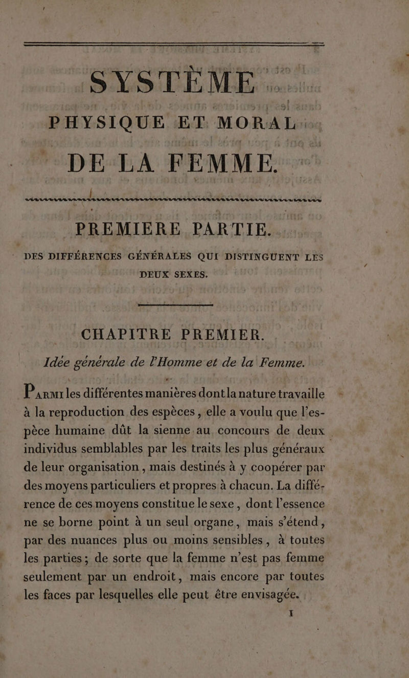 nt SYSTÈME PHYSIQUE ET MORAL: * DE LA FEMME. | PREMIERE PARTIE. DES DIFFÉRENCES GÉNÉRALES QUI DISTINGUENT LES DEUX SEXES. CHAPITRE PREMIER. Idee générale de l'Homme et de la Femme. Parures différentes manières dontla nature travaille 4 S à , à la reproduction des espèces , elle a voulu que l’es- S . A . pèce humaine dût la sienne.au, concours de deux individus semblables par les traits les plus généraux de leur organisation , mais destinés à y coopérer par des moyens particuliers et propres à chacun. La diffé; rence de ces moyens constitue le sexe , dont l'essence ne se borne point à un seul organe, mais s'étend, par des nuances plus ou moins sensibles, à toutes les parties; de sorte que la femme n’est pas femme seulement par un endroit, mais encore par toutes les faces par lesquelles elle peut être envisagée. ï