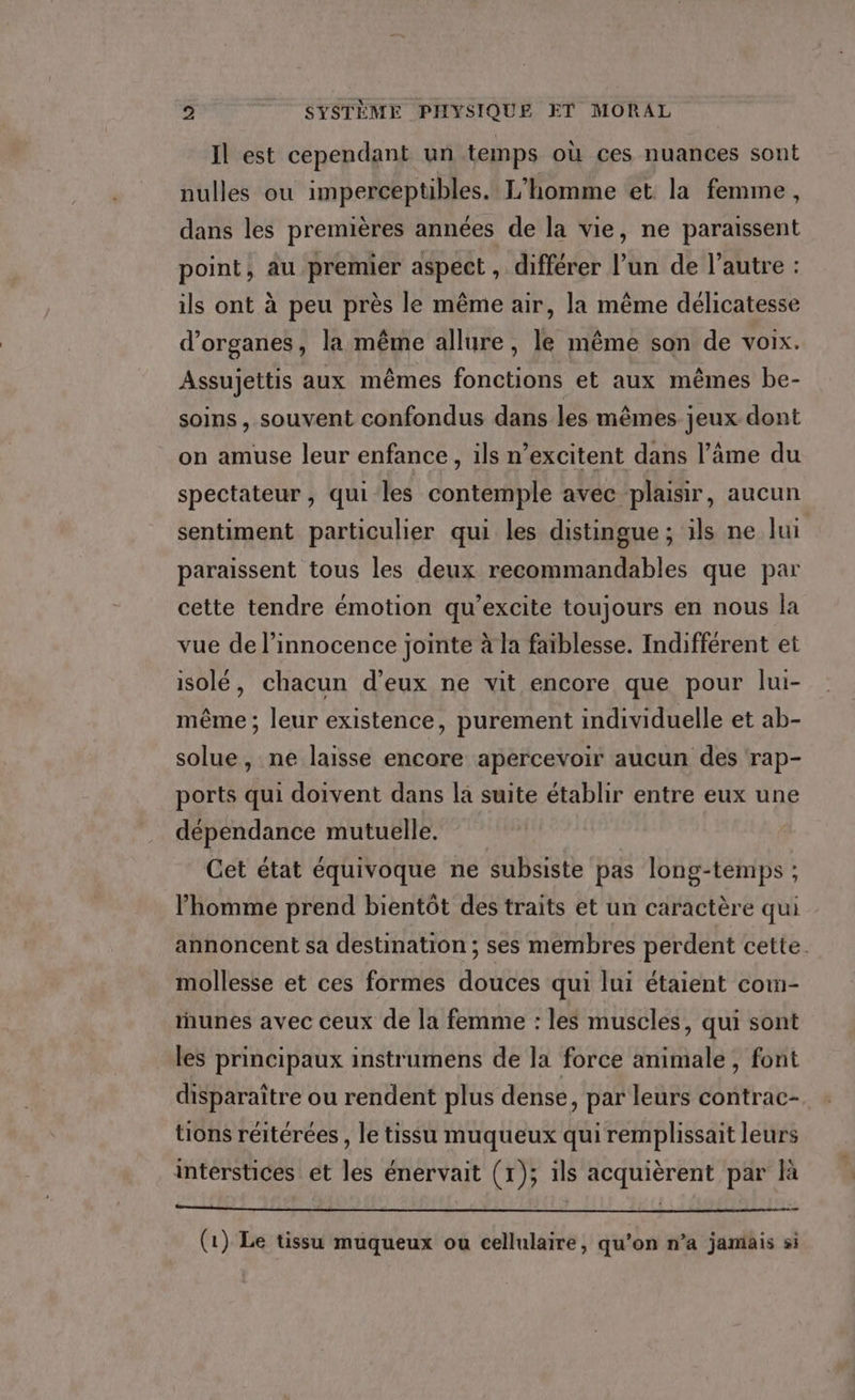 Il est cependant un temps où ces nuances sont nulles ou imperceptibles. L'homme et la femme, dans les premières années de la vie, ne paraissent point, au premier aspect , différer l’un de l’autre : ils ont à peu près le même air, la même délicatesse d'organes, la même allure, le même son de voix. Assujettis aux mêmes fonctions et aux mêmes be- soins, souvent confondus dans les mêmes jeux dont on amuse leur enfance, ils n’excitent dans l’âme du spectateur , qui les contemple avec plaisir, aucun sentiment particulier qui les distingue; ils ne lui paraissent tous les deux recommandables que par cette tendre émotion qu’excite toujours en nous la vue de l’innocence jointe à la faiblesse. Indifférent et isolé, chacun d'eux ne vit encore que pour lui- même ; leur existence, purement individuelle et ab- solue, ne laisse encore apercevoir aucun des rap- ports qui doivent dans la suite établir entre eux une dépendance mutuelle. Cet état équivoque ne subsiste pas long-temps ; l’homme prend bientôt des traits et un caractère qui annoncent sa destination ; ses membres perdent cette. mollesse et ces formes douces qui lui étaient com- tunes avec ceux de la femme : les muscles, qui sont les principaux instrumens de la force animale , font disparaître ou rendent plus dense, par leurs contrac- tions réitérées , le tissu muqueux qui remplissait leurs interstices et les énervait (r); ils acquièrent par là ner RP A EE ES EE EE EE RER ES TE TS (1) Le tissu muqueux ou cellulaire, qu’on n’a jamais si