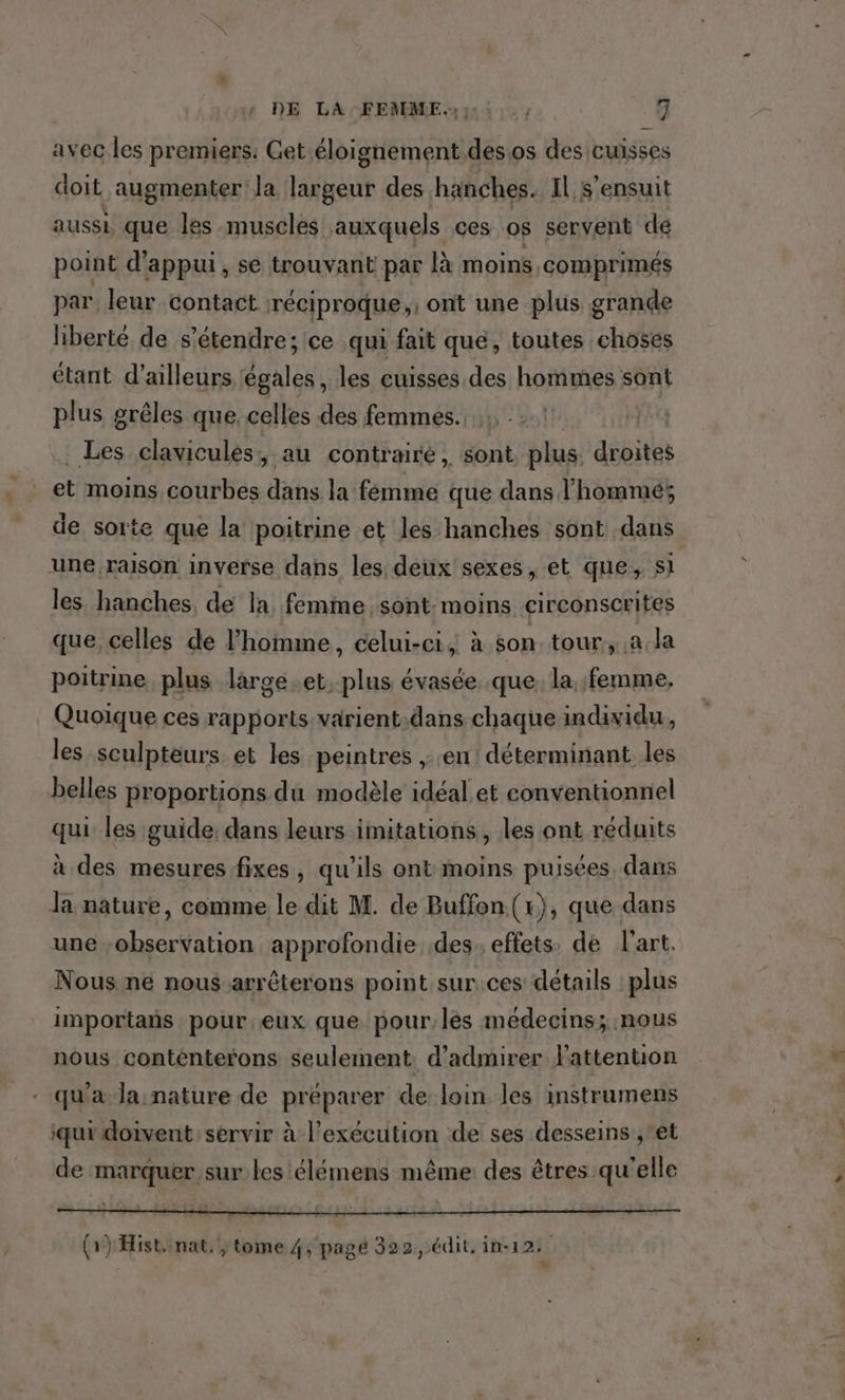 avec les premiers. Get éloignement desos des cuisses doit augmenter la largeur des hanches. Il s'ensuit aussi que les muscles auxquels ces os servent de point d’ appui, se trouvant par à moins comprimés par leur contact réciproque ,: ont une plus grande liberté de s'étendre; ce qui fait que, toutes choses étant d’ailleurs égales , les cuisses des hommes sont plus grêles que, celles des femmes. Les clavicules: au contraire, sont plus droites et moins courbes dans la fémme que dans l'hommé; de sorte que la poitrine et les hanches sont dans une raison inverse dans les deux sexes, et que, sl les. hanches, de la femme sont: moins circonscrites que, celles dé l’homme, celui-ci, à son. tour, a.la poitrine plus large .et. plus évasée. que: la femme, Quoique ces rapports varient.dans chaque individu, les sculpteurs et les peintres , en! déterminant les belles proportions du modèle idéal et conventionnel qui les guide; dans leurs imitations, les ont réduits à des mesures fixes, qu’ils ont moins puisées dans la nature, comme le dit M. de Buffon. (x), que dans une observation approfondie des effets. de l'art. Nous ne nous arrêterons point sur.ces détails plus importans pour eux que pour, les médecins; nous nous contenterons seulement. d'admirer FPattention qu'a la nature de préparer de loin les instramens iqui doivent: servir à l'exécution de ses desseins ,et de marquer sur les élémens même des êtres qu'elle (1) Hist, nat, , tome 4, pagé 322, édit. in-12: +