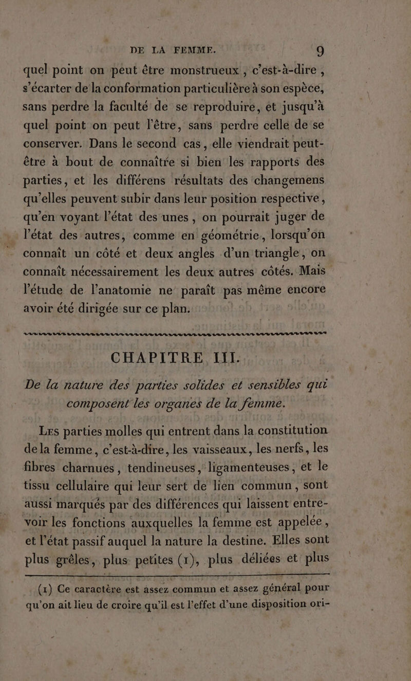 quel point on peut être monstrueux , c’est-à-dire , s’écarter de la conformation particulière à son espèce, sans perdre la faculté de se reproduire, et jusqu'à quel point on peut l'être, sans perdre cellé de se conserver. Dans le second cas, elle viendrait peut- être à bout de connaître si bien les rapports des parties, et les différens résultats des changemens qu’elles peuvent subir dans leur position respective , qu’en voyant l’état des'unes , on pourrait juger de l’état des autres, comme en géométrie, lorsqu'on connaît un côté et deux angles d’un triangle, on connaît nécessairement les deux autres côtés. Mais l'étude de l’anatomie ne’ paraît pas même encore avoir été dirigée sur ce plan. | CHAPITRE II. De la nature des parties solides et sensibles qui composent les organes de la femme. Les parties molles qui entrent dans la constitution de la femme, c’est-à-dire, les vaisseaux, les nerfs, les fibres charnues, tendineuses , ligamenteuses, et le tissu cellulaire qui leur sert de lien commun, sont aussi marqués par des différences qui laissent entre- voir les fonctions auxquelles la femme est appelée, et l’état passif auquel la nature la destine. Elles sont plus grêles, plus petites (x), plus déliées et plus (1) Ce caractère est assez commun et assez général pour qu’on ait lieu de croire qu'il est l’effet d’une disposition ori-