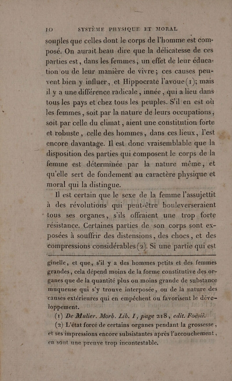 souples qué celles dont le corps de l’homme est com- posé. On aurait beau dire que la délicatesse de ces parties est, dans les femmes, un effet de leur éduca- tion ou de leur manière de vivre; ces causes peu- vent bien y influer, et Hippocrate l’avoue(r); mais il y a une différénce radicale , innée , qui a lieu dans tous les pays et chez tous les peuples. S'il'en est où les femmes , soit par la nature de leurs occupations, soit par celle du climat , aient une constitution forte et robuste , celle des hommes, dans ces lieux, l’est sk encore davantage. Il est. donc vraisemblable que la disposition des parties qui composent le corps de la femme est déterminée par la nature même, et qu'elle sert de fondement au caractère physique et moral qui la distingue. Il est certain que le sexe de la femme l assujettit à des révolutions qui peut-être bouleverseraient ‘tous ses organes, s'ils offraient une trop. forte résistance. Certaines parties de son corps sont ex- posées à souffrir des distensions , des chocs, et des compressions considérables (2). Si une partie qui est F” — ginelle, et que, s’il y a des hommes petits et des, femmes grandes, cela dépend moins de la forme constitutive des or- ganes que de la quantité plus ou moins grande de substance muqueuse qui s’y trouve interposée, ou de la nature des causes extérieures qui en empêchent ou favorisent le déve- loppement. (r) De Mulier. Morb. Ne T, page 18, edit. Foësii. (2) L'état forcé de certains organes pendant la grossesse , et ses impressions encore subsistantes après l'accouchement , en sûnt une preuve trop incontestable.