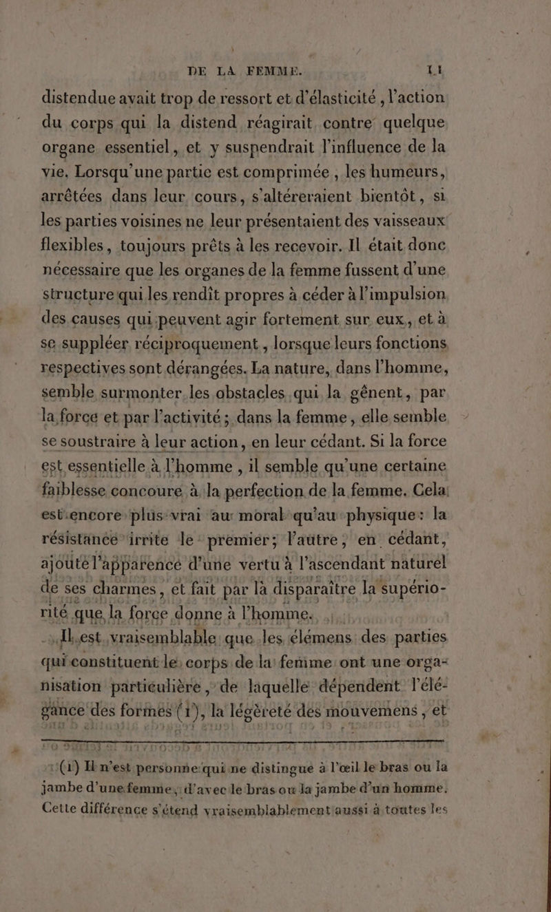 } DE LA FEMMEX. LI distendue avait trop de ressort et d’élasticité , l’action du corps qui la distend réagirait contre’ quelque organe essentiel, et y suspendrait l'influence de la vie. Lorsqu'une partie est comprimée , les humeurs, arrêtées dans leur cours, s'altéreraient bientôt, si les parties voisines ne leur présentaient des vaisseaux flexibles, toujours prêts à les recevoir. IL était donc nécessaire que les organes de la femme fussent d'une structure qui les rendit propres à céder à l'impulsion des causes qui:peuvent agir fortement sur eux, et à se suppléer réciproquement, lorsque leurs fonctions respectives sont dérangées. La nature, dans l’homme, semble surmonter. les obstacles qui la gênent, par la force et par l’activité ; dans la femme, elle semble se soustraire à leur action, en leur cédant. Si la force est essentielle à l’homme , il semble qu'une certaine faiblesse concoure à la perfection de la femme. Cela: est:encore plus-vrai au moral qu'au physique: la résistance irrite le premier ; Vaütre, en. cédant, ajouté l’ apparencé d’une vertu à l’ascendant naturél de ses charmes , et fait par là disparaître la supério- rité. que la re donne à l’ homme. Al est vraisemblable. que..les UHR des parties qui constituent le: corps de lai fenime ont une orga- nisation particulière , de laquelle dépendent l’élé- gance des formes GE à Jégèr ete des mouvemens , et (1) Ikn’est personnequine distingue à l'œil le bras ou la jambe d’unefemme,: d'avec le‘bras ow la jambe d’un homme. Cette différence s'étend vraisemblablement'aussi à toutes les